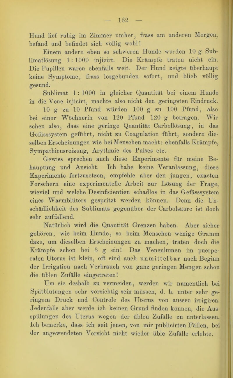 Hund lief ruhig im Zimmer umher, frass am anderen Morgen, befand und befindet sich völlig wohl! Einem andern eben so schweren Hunde wurden 10 g Sub- limatlösung 1 : 1000 injicirt. Die Krämpfe traten nicht ein. Die Pupillen waren ebenfalls weit. Der Hund zeigte überhaupt keine Symptome, frass losgebunden sofort, und blieb völlig gesund. Sublimat 1 : 1000 in gleicher Quantität bei einem Hunde in die Vene injicirt, machte also nicht den geringsten Eindruck. 10 g zu 10 Pfund würden 100 g zu 100 Pfund, also bei einer Wöchnerin von 120 Pfund 120 g betragen. Wir sehen also, dass eine geringe Quantität Carbollösung, in das Gefässsystem geführt, nicht zu Coagulation führt, sondern die- selben Erscheinungen wie bei Menschen macht: ebenfalls Krämpfe, Sympathicusreizung, Arythmie des Pulses etc. Gewiss sprechen auch diese Experimente für meine Be- hauptung und Ansicht. Ich habe keine Veranlassung, diese Experimente fortzusetzen, empfehle aber den jungen, exacten Forschern eine experimentelle Arbeit zur LösuDg der Frage, wieviel und welche Desinficientien schadlos in das Gefässsystem eines Warmblüters gespritzt werden können. Denn die Un- schädlichkeit des Sublimats gegenüber der Carbolsäure ist doch sehr auffallend. Natürlich wird die Quantität Grenzen haben. Aber sicher gehören, wie beim Hunde, so beim Menschen wenige Gramm dazu, um dieselben Erscheinungen zu machen, traten doch die Krämpfe schon bei 5 g ein! Das Venenlumen im puerpe- ralen Uterus ist klein, oft sind auch unmittelbar nach Beginn der Irrigation nach Verbrauch von ganz geringen Mengen schon die üblen Zufälle eingetreten! Um sie deshalb zu vermeiden, werden wir namentlich bei Spätblutungen sehr vorsichtig sein müssen, d. h. unter sehr ge- ringem Druck und Controle des Uterus von aussen irrigiren. Jedenfalls aber werde ich keinen Grund finden können, die Aus- spülungen des Uterus wegen der üblen Zufälle zu unterlassen. Ich bemerke, dass ich seit jenen, von mir publicirten Fällen, bei der angewendeten Vorsicht nicht wieder üble Zufälle erlebte.