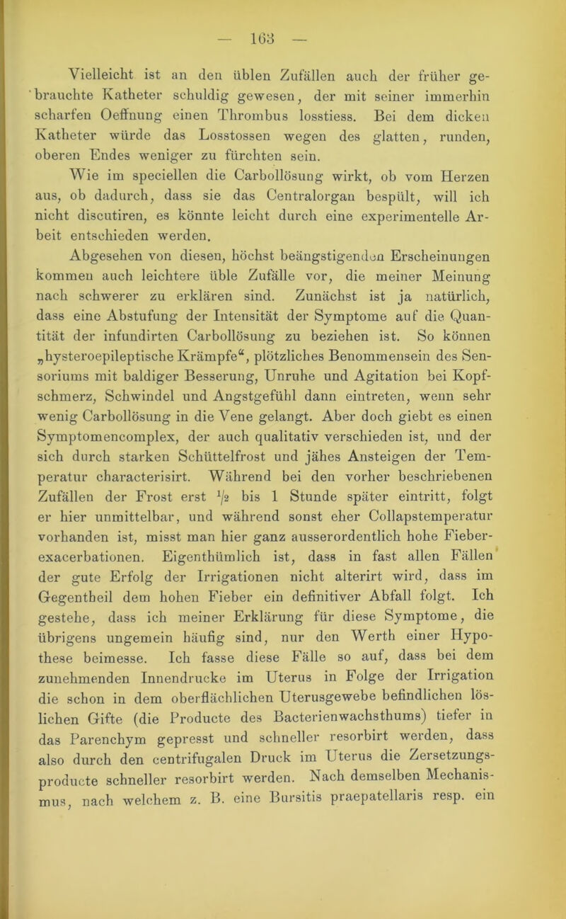 1(33 Vielleicht ist an den üblen Zufällen auch der früher ge- brauchte Katheter schuldig gewesen, der mit seiner immerhin scharfen Oeffnung einen Thrombus losstiess. Bei dem dicken Katheter würde das Losstossen wegen des glatten, runden, oberen Endes weniger zu fürchten sein. Wie im speciellen die Carbollösung wirkt, ob vom Herzen aus, ob dadurch, dass sie das Centralorgan bespült, will ich nicht discutiren, es könnte leicht durch eine experimentelle Ar- beit entschieden werden. Abgesehen von diesen, höchst beängstigenden Erscheinungen kommen auch leichtere üble Zufälle vor, die meiner Meinung nach schwerer zu erklären sind. Zunächst ist ja natürlich, dass eine Abstufung der Intensität der Symptome auf die Quan- tität der infundirten Carbollösung zu beziehen ist. So können „hysteroepileptische Krämpfe“, plötzliches Benommensein des Sen- soriums mit baldiger Besserung, Unruhe und Agitation bei Kopf- schmerz, Schwindel und Angstgefühl dann eintreten, wenn sehr wenig Carbollösung in die Vene gelangt. Aber doch giebt es einen Symptomencomplex, der auch qualitativ verschieden ist, und der sich durch starken Schüttelfrost und jähes Ansteigen der Tem- peratur chai’acterisirt. Während bei den vorher beschriebenen Zufällen der Frost erst x/2 bis 1 Stunde später eintritt, folgt er hier unmittelbar, und während sonst eher Collapstemperatur vorhanden ist, misst man hier ganz ausserordentlich hohe Fieber- exacerbationen. Eigenthümlich ist, dass in fast allen Fällen der gute Erfolg der Irrigationen nicht alterirt wird, dass im Gegentbeil dem hohen Fieber ein definitiver Abfall folgt. Ich gestehe, dass ich meiner Erklärung für diese Symptome, die übrigens ungemein häufig sind, nur den Werth einer Hypo- these beimesse. Ich fasse diese Fälle so auf, dass bei dem zunehmenden Innendrucke im Uterus in Folge der Irrigation die schon in dem oberflächlichen Uterusgewebe befindlichen lös- lichen Gifte (die Producte des Bacterienwachsthums) tiefer in das Parenchym gepresst und schneller resorbirt werden, dass also durch den centrifugalen Druck im Uterus die Zersetzungs- producte schneller resorbirt werden. Nach demselben Mechanis- mus, nach welchem z. B. eine Bursitis praepatellaris resp. ein
