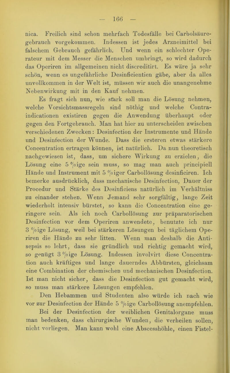 1G6 nica. Freilich sind schon mehrfach Todesfälle bei Carboisäure- gebrauch vorgekommen. Indessen ist jedes Arzneimittel bei falschem Gebrauch gefährlich. Und wenn ein schlechter Ope- rateur mit dem Messer die Menschen umbringt, so wird dadurch das Operiren im allgemeinen nicht discreditirt. Es wäre ja sehr schön, wenn es ungefährliche Desinficientien gäbe, aber da alles unvollkommen in der Welt ist, müssen wir auch die unangenehme Nebenwirkung mit in den Kauf nehmen. Es fragt sich nun, wie stark soll man die Lösung nehmen, welche Vorsichtsmassregeln sind nöthig und welche Contra- indicationen existiren gegen die Anwendung überhaupt oder gegen den Fortgehrauch. Man hat hier zu unterscheiden zwischen verschiedenen Zwecken: Desinfection der Instrumente und Hände und Desinfection der Wunde. Dass die ersteren etwas stärkere Concentration ertragen können, ist natürlich. Da nun theoretisch nachgewiesen ist, dass, um sichere Wirkung zu erzielen, die Lösung eine 5 °/oige sein muss, so mag man auch principiell Hände und Instrument mit 5 °/oiger Carbollösung desinficiren. Ich bemerke ausdrücklich, dass mechanische Desinfection, Dauer der Procedur und Stärke des Desinficiens natürlich im Verbältniss zu einander stehen. Wenn Jemand sehr sorgfältig, lange Zeit wiederholt intensiv bürstet, so kann die Concentration eine ge- ringere sein. Als ich noch Carbollösung zur präparatorischen Desinfection vor dem Operiren anwendete, benutzte ich nur 3 °/oige Lösung, weil bei stärkeren Lösungen bei täglichem Ope- riren die Hände zu sehr litten. Wenn man deshalb die Anti- sepsis so lehrt, dass sie gründlich und richtig gemacht wird, so genügt 3°/oige Lösung. Indessen involvirt diese Concentra- tion auch kräftiges und lange dauerndes Abbüi’sten, gleichsam eine Combination der chemischen und mechanischen Desinfection. Ist man nicht sicher, dass die Desinfection gut gemacht wird, so muss man stärkere Lösungen empfehlen. Den Hebammen und Studenten also würde ich nach wie vor zur Desinfection der Hände 5 °/oige Carbollösung anempfehlen. Bei der Desinfection der weiblichen Genitalorgane muss man bedenken, dass chirurgische Wunden, die verheilen sollen, nicht vorliegen. Man kann wohl eine Abscesshöhle, einen Fistel-