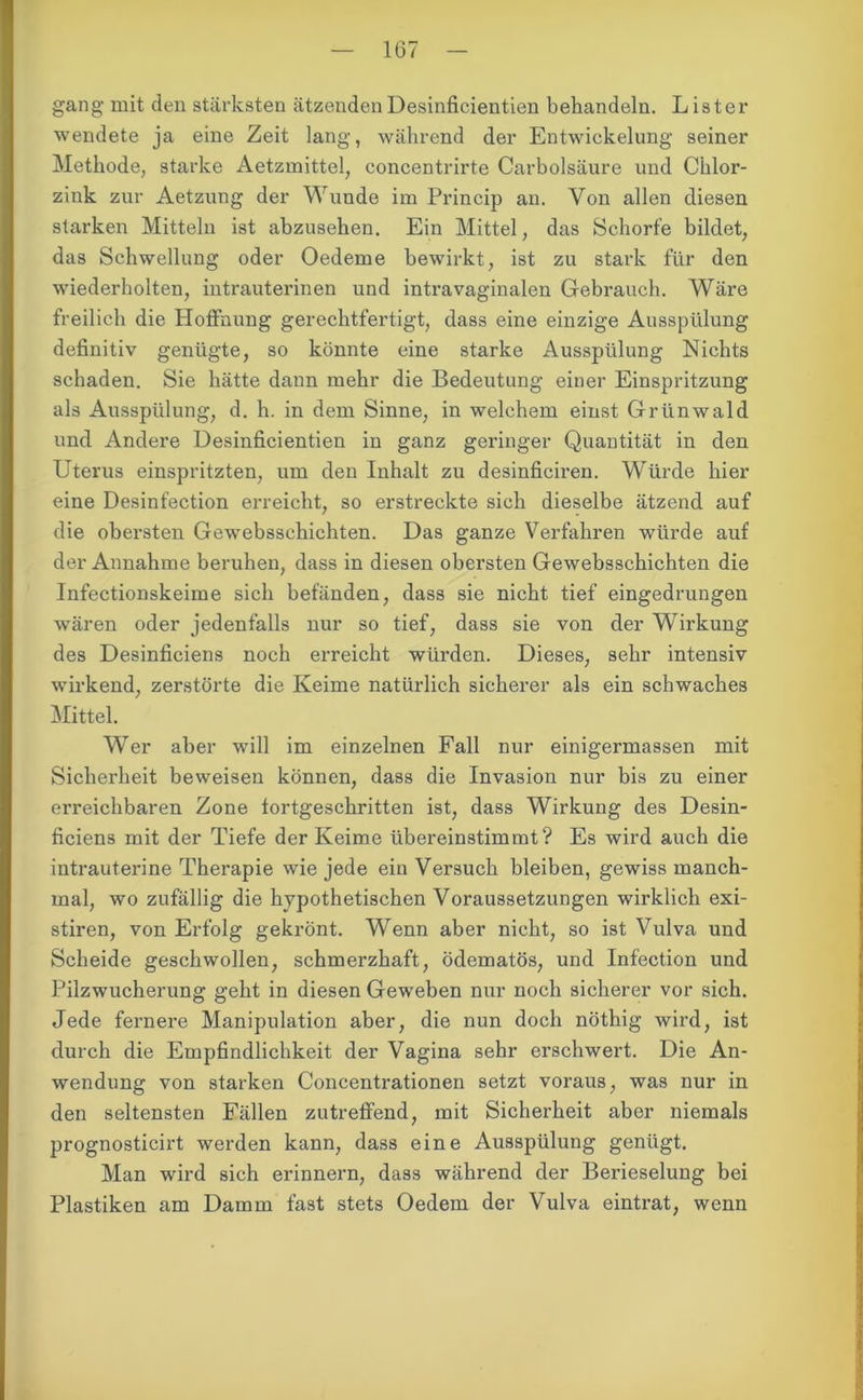 gang mit den stärksten ätzendenDesinfieientien behandeln. L ister wendete ja eine Zeit lang, während der Entwickelung seiner Methode, starke Aetzmittel, concentrirte Carbolsäure und Chlor- zink zur Aetzung der Wunde im Princip an. Von allen diesen starken Mitteln ist abzusehen. Ein Mittel, das Schorfe bildet, das Schwellung oder Oedeme bewirkt, ist zu stark für den wiederholten, intrauterinen und intravaginalen Gebrauch. Wäre freilich die Hoffnung gerechtfertigt, dass eine einzige Ausspülung definitiv genügte, so könnte eine starke Ausspülung Nichts schaden. Sie hätte dann mehr die Bedeutung einer Einspritzung als Ausspülung, d. h. in dem Sinne, in welchem einst Grünwald und Andere Desinfieientien in ganz geringer Quantität in den Uterus einspritzten, um den Inhalt zu desinficiren. Würde hier eine Desinfection erreicht, so erstreckte sich dieselbe ätzend auf die obersten Gewebsschichten. Das ganze Verfahren würde auf der Annahme beruhen, dass in diesen obersten Gewebsschichten die Infectionskeime sich befänden, dass sie nicht tief eingedrungen wären oder jedenfalls nur so tief, dass sie von der Wirkung des Desinficiens noch erreicht würden. Dieses, sehr intensiv wirkend, zerstörte die Keime natürlich sicherer als ein schwaches Mittel. Wer aber will im einzelnen Fall nur einigermassen mit Sicherheit beweisen können, dass die Invasion nur bis zu einer erreichbaren Zone fortgeschritten ist, dass Wirkung des Desin- ficiens mit der Tiefe der Keime übereinstimmt? Es wird auch die intrauterine Therapie wie jede ein Versuch bleiben, gewiss manch- mal, wo zufällig die hypothetischen Voraussetzungen wirklich exi- stiren, von Erfolg gekrönt. Wenn aber nicht, so ist Vulva und Scheide geschwollen, schmerzhaft, ödematös, und Infection und Pilzwucherung geht in diesen Geweben nur noch sicherer vor sich. Jede fernere Manipulation aber, die nun doch nöthig wird, ist durch die Empfindlichkeit der Vagina sehr erschwert. Die An- wendung von starken Concentrationen setzt voraus, was nur in den seltensten Fällen zutreffend, mit Sicherheit aber niemals prognosticirt werden kann, dass eine Ausspülung genügt. Man wird sich erinnern, dass während der Berieselung bei Plastiken am Damm fast stets Oedem der Vulva eintrat, wenn
