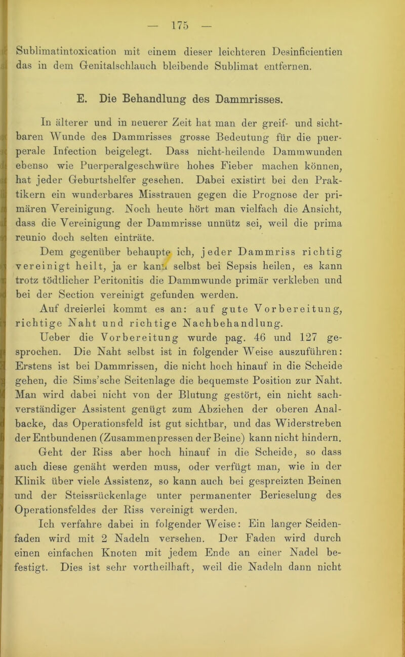 Sublimatintoxication mit einem dieser leichteren Desinficientien das in dem Genitalschlauch bleibende Sublimat entfernen. E. Die Behandlung des Dammrisses. In älterer und in neuerer Zeit hat man der greif- und sicht- baren Wunde des Dammrisses grosse Bedeutung für die puer- perale Infection beigelegt. Dass nicht-heilende Dammwunden ebenso wie Puerperalgeschwüre hohes Fieber machen können, hat jeder Geburtshelfer gesehen. Dabei existirt bei den Prak- tikern ein wunderbares Misstrauen gegen die Prognose der pri- mären Vereinigung. Noch heute hört man vielfach die Ansicht, dass die Vereinigung der Dammrisse unnütz sei, weil die prima reunio doch selten einträte. Dem gegenüber behaupte ich, jeder Dammriss richtig vereinigt heilt, ja er kann selbst bei Sepsis heilen, es kann trotz tödtlicher Peritonitis die Dammwunde primär verkleben und bei der Section vereinigt gefunden werden. ikuf dreierlei kommt es an: auf gute Vorbereitung, richtige Naht und richtige Nachbehandlung. Ueber die Vorbereitung wurde pag. 46 und 127 ge- sprochen. Die Naht selbst ist in folgender Weise auszuführen: Erstens ist bei Dammrissen, die nicht hoch hinauf in die Scheide gehen, die Sims’sche Seitenlage die bequemste Position zur Naht. Man wird dabei nicht von der Blutung gestört, ein nicht sach- verständiger Assistent genügt zum Abziehen der oberen Anal- backe, das Operationsfeld ist gut sichtbar, und das Widerstreben der Entbundenen (Zusammenpressen der Beine) kann nicht hindern. Geht der Riss aber hoch hinauf in die Scheide, so dass auch diese genäht werden muss, oder verfügt man, wie in der Klinik über viele Assistenz, so kann auch bei gespreizten Beinen und der Steissrlickenlage unter permanenter Berieselung des Operationsfeldes der Riss vereinigt werden. Ich verfahre dabei in folgender Weise: Ein langer Seiden- faden wird mit 2 Nadeln versehen. Der Faden wird durch einen einfachen Knoten mit jedem Ende an einer Nadel be- festigt. Dies ist sehr vortheilhaft, weil die Nadeln dann nicht