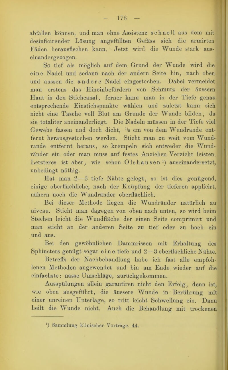 abfallen können, und man ohne Assistenz schnell aus dem mit desinficirender Lösung angefiillten Gefäss sich die armirten Fäden herausfischen kann. Jetzt wird die Wunde stark aus- einandergezogen. So tief als möglich auf dem Grund der Wunde wird die eine Nadel und sodann nach der andern Seite hin, nach oben und aussen die andere Nadel eingestochen. Dabei vermeidet man erstens das Hineinbefördern von Schmutz der äussern Haut in den Stichcanal, ferner kann man in der Tiefe genau entsprechende Einstichspunkte wählen und zuletzt kann sich nicht eine Tasche voll Blut am Grunde der Wunde bilden, da sie totaliter aneinanderliegt. Die Nadeln müssen in der Tiefe viel Gewebe fassen und doch dicht, V2 cm von dem Wundrande ent- fernt herausgestochen werden. Sticht man zu weit vom Wund- rande entfernt heraus, so krempeln sich entweder die Wund- ränder ein oder man muss auf festes Anziehen Verzicht leisten. Letzteres ist aber, wie schon Olshausen1) auseinandersetzt, unbedingt nöthig. Hat man 2—3 tiefe Nähte gelegt, so ist dies genügend, einige oberflächliche, nach der Knüpfung der tieferen applicirt, nähern noch die Wundränder oberflächlich. Bei dieser Methode liegen die Wundränder natürlich au niveau. Sticht man dagegen von oben nach unten, so wird beim Stechen leicht die Wundfläche der einen Seite comprimirt und man sticht an der anderen Seite zu tief oder zu hoch ein und aus. Bei den gewöhnlichen Dammrissen mit Erhaltung des Sphincters genügt sogar eine tiefe und 2—3 oberflächliche Nähte. Betreffs der Nachbehandlung habe ich fast alle empfoh- lenen Methoden angewendet und bin am Ende wieder auf die einfachste: nasse Umschläge, zurückgekommen. Ausspülungen allein garantiren nicht den Erfolg, denn ist, wie oben ausgeführt, die äussere Wunde in Berührung mit einer unreinen Unterlage, so tritt leicht Schwellung ein. Dann heilt die Wunde nicht. Auch die Behandlung mit trockenen !) Sammlung klinischer Vorträge, 44.
