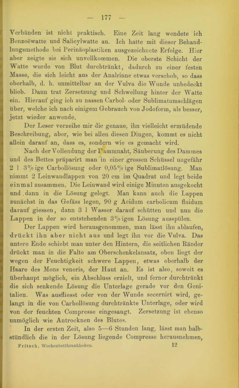 Verbänden ist nicht praktisch. Eine Zeit lang wendete ich Benzoewatte und Salicylwatte an. Ich hatte mit dieser Behand- lungsmethode hei Perinäoplastiken ausgezeichnete Erfolge. Hier aber zeigte sie sich unvollkommen. Die oberste Schicht der Watte wurde von Blut durchtränkt, dadurch zu einer festen Masse, die sich leicht aus der Analrinne etwas verschob, so dass oberhalb, d. h. unmittelbar an der Vulva die Wunde unbedeckt blieb. Dann trat Zersetzung und Schwellung hinter der Watte ein. Hierauf ging ich zu nassen Carbol- oder Sublimatumschlägen über, welche ich nach einigem Gebrauch von Jodoform, als besser, jetzt wieder anwende. Der Leser verzeihe mir die genaue, ihn vielleicht ermüdende Beschreibung, aber, wie bei allen diesen Dingen, kommt es nicht allein darauf an, dass es, sondern wie es gemacht wird. Nach der Vollendung der Dammnaht, Säuberung des Dammes und des Bettes präparirt mau in einer grossen Schüssel ungefähr 2 1 3°/oige Carbollösung oder 0,05°/oige Sublimatlösung. Man nimmt 2 Leinwaudlappen von 20 cm im Quadrat und legt beide einmal zusammen. Die Leinwand wird einige Minuten ausgekocht und . dann in die Lösung gelegt. Man kann auch die Lappen zunächst in das Gefäss legen, 90 g Acidum carbolicum fluidum darauf giessen, dann 3 1 Wasser darauf schütten und nun die Lappen in der so entstehenden 3°/oigen Lösung ausspülen. Der Lappen wird herausgenommen, man lässt ihn ablaufen, drückt ihn aber nicht aus und legt ihn vor die Vulva. Das untere Ende schiebt man unter den Hintern, die seitlichen Ränder drückt man in die Falte am Oberschenkelansatz, oben liegt der wegen der Feuchtigkeit schwere Lappen, etwas oberhalb der Haare des Mons veneris, der Haut an. Es ist also, soweit es überhaupt möglich, ein Abschluss erzielt, und ferner durchtränkt die sich senkende Lösung die Unterlage gerade vor den Geni- talien. Was ausfliesst oder von der Wunde secernirt wird, ge- langt in die von Carbollösung durchtränkte Unterlage, oder wird von der feuchten Compresse eingesaugt. Zersetzung ist ebenso unmöglich wie Antrocknen des Blutes. In der ersten Zeit, also 5—6 Stunden lang, lässt man halb- stündlich die in der Lösung liegende Compresse herausnehmen, Fritsch, Wochenbettkrankheiten. 12