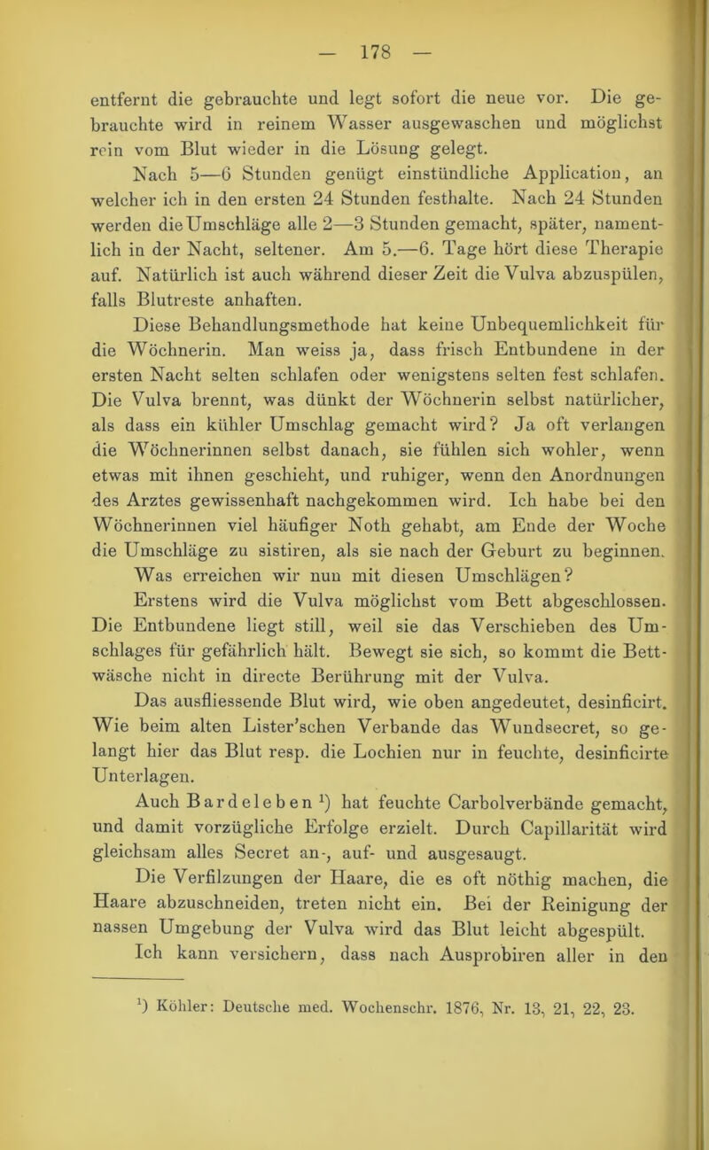entfernt die gebrauchte und legt sofort die neue vor. Die ge- brauchte wird in reinem Wasser ausgewaschen und möglichst rein vom Blut wieder in die Lösung gelegt. Nach 5—6 Stunden genügt einstündliche Application, an welcher ich in den ersten 24 Stunden festhalte. Nach 24 Stunden werden die Umschläge alle 2—3 Stunden gemacht, später, nament- lich in der Nacht, seltener. Am 5.—6. Tage hört diese Therapie auf. Natürlich ist auch während dieser Zeit die Vulva abzuspülen, falls Blutreste anhaften. Diese Behandlungsmethode hat keine Unbequemlichkeit für die Wöchnerin. Man weiss ja, dass frisch Entbundene in der ersten Nacht selten schlafen oder wenigstens selten fest schlafen. Die Vulva brennt, was dünkt der Wöchnerin selbst natürlicher, als dass ein kühler Umschlag gemacht wird? Ja oft verlangen die Wöchnerinnen selbst danach, sie fühlen sich wohler, wenn etwas mit ihnen geschieht, und ruhiger, wenn den Anordnungen des Arztes gewissenhaft nachgekommen wird. Ich habe bei den Wöchnerinnen viel häufiger Noth gehabt, am Ende der Woche die Umschläge zu sistiren, als sie nach der Geburt zu beginnen. Was erreichen wir nun mit diesen Umschlägen? Erstens wird die Vulva möglichst vom Bett abgeschlossen. Die Entbundene liegt still, weil sie das Verschieben des Um- schlages für gefährlich hält. Bewegt sie sich, so kommt die Bett- wäsche nicht in directe Berührung mit der Vulva. Das ausfliessende Blut wird, wie oben angedeutet, desinficirt. Wie beim alten Lister’schen Verbände das Wundseeret, so ge- langt hier das Blut resp. die Lochien nur in feuchte, desinficirte Unterlagen. Auch Bardeleben *) hat feuchte Carboiverbände gemacht, und damit vorzügliche Erfolge erzielt. Durch Capillarität wird gleichsam alles Secret an-, auf- und ausgesaugt. Die Verfilzungen der Haare, die es oft nöthig machen, die Haare abzuschneiden, treten nicht ein. Bei der Reinigung der nassen Umgebung der Vulva wird das Blut leicht abgespült. Ich kann versichern, dass nach Ausprobiren aller in den ') Köhler: Deutsche med. Wochenschr. 1876, Nr. 13, 21, 22, 23.