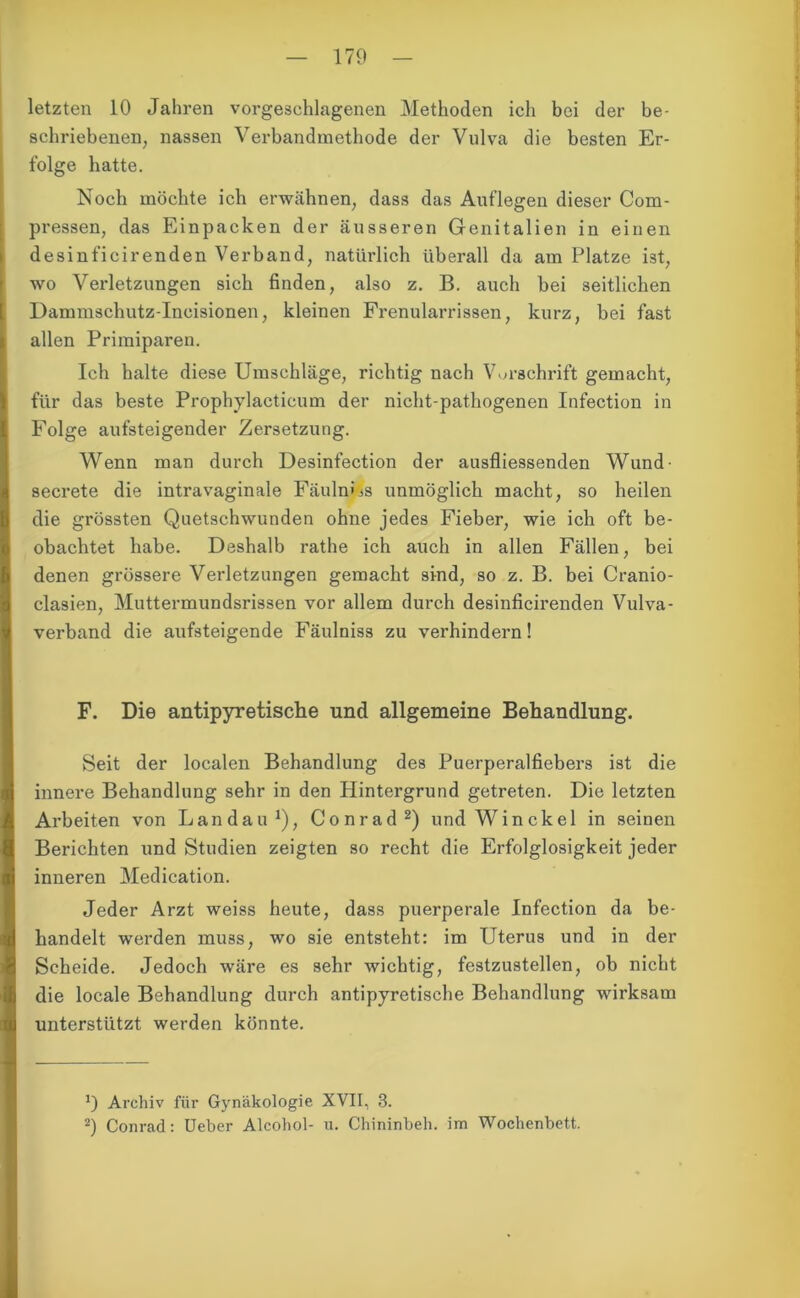 letzten 10 Jahren vorgesehlagenen Methoden ich bei der be- schriebenen, nassen Verbandmethode der Vulva die besten Er- folge hatte. Noch möchte ich erwähnen, dass das Auflegen dieser Com- pressen, das Einpacken der äusseren Genitalien in einen desinficirenden Verband, natürlich überall da am Platze ist, wo Verletzungen sich finden, also z. B. auch bei seitlichen Dammschutz-Ineisionen, kleinen Frenularrissen, kurz, bei fast allen Priraiparen. Ich halte diese Umschläge, richtig nach Vorschrift gemacht, für das beste Prophylacticum der nicht-pathogenen Infection in Folge aufsteigender Zersetzung. Wenn man durch Desinfection der ausfliessenden Wund- secrete die intravaginale FäulnUs unmöglich macht, so heilen die grössten Quetschwunden ohne jedes Fieber, wie ich oft be- obachtet habe. Deshalb rathe ich auch in allen Fällen, bei denen grössere Verletzungen gemacht sind, so z. B. bei Cranio- clasien, Muttermundsrissen vor allem durch desinficirenden Vulva- verband die aufsteigende Fäulniss zu verhindern! F. Die antipyretische und allgemeine Behandlung. Seit der localen Behandlung des Puerperalfiebers ist die innere Behandlung sehr in den Hintergrund getreten. Die letzten Arbeiten von Landau1), Conrad2) und Winckel in seinen Berichten und Studien zeigten so recht die Erfolglosigkeit jeder inneren Medication. Jeder Arzt weiss heute, dass puerperale Infection da be- handelt werden muss, wo sie entsteht: im Uterus und in der Scheide. Jedoch wäre es sehr wichtig, festzustellen, ob nicht die locale Behandlung durch antipyretische Behandlung wirksam unterstützt werden könnte. !) Archiv für Gynäkologie XVII, 3. 2) Conrad: Ueber Aleohol- u. Chininbeh. im Wochenbett.