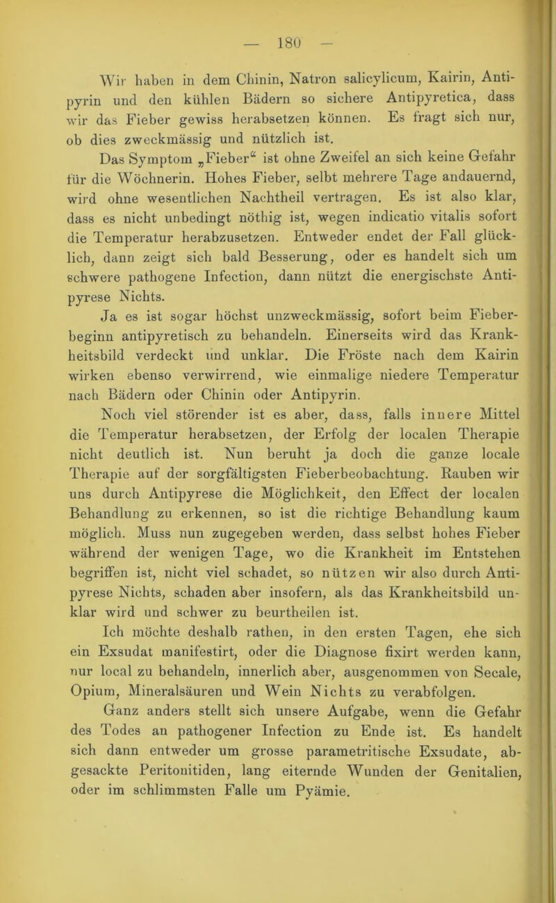 Wir haben in dem Chinin, Natron salicylicum, Kairin, Anti- pyrin und den kühlen Bädern so sichere Antipyretica, dass wir das Fieber gewiss herabsetzen können. Es fragt sich nur, ob dies zweckmässig und nützlich ist. Das Symptom „Fieber“ ist ohne Zweifel an sich keine Gefahr für die Wöchnerin. Hohes Fieber, selbt mehrere Tage andauernd, wird ohne wesentlichen Nachtheil vertragen. Es ist also klar, dass es nicht unbedingt nöthig ist, wegen indicatio vitalis sofort die Temperatur herabzusetzen. Entweder endet der Fall glück- lich, dann zeigt sich bald Besserung, oder es handelt sich um schwere pathogene Infection, dann nützt die energischste Anti- pyrese Nichts. Ja es ist sogar höchst unzweckmässig, sofort beim Fieber- beginn antipyretisch zu behandeln. Einerseits wird das Krank- heitsbild verdeckt und unklar. Die Fröste nach dem Kairin wirken ebenso verwirrend, wie einmalige niedere Temperatur nach Bädern oder Chinin oder Antipyrin. Noch viel störender ist es aber, dass, falls innere Mittel die Temperatur herabsetzen, der Erfolg der localen Therapie nicht deutlich ist. Nun beruht ja doch die ganze locale Therapie auf der sorgfältigsten Fieberbeobachtung. Rauben wir uns durch Antipyrese die Möglichkeit, den Effect der localen Behandlung zu erkennen, so ist die richtige Behandlung kaum möglich. Muss nun zugegeben werden, dass selbst hohes Fieber während der wenigen Tage, wo die Krankheit im Entstehen begriffen ist, nicht viel schadet, so nützen wir also durch Anti- pyrese Nichts, schaden aber insofern, als das Krankheitsbild un- klar wild und schwer zu beurtheilen ist. Ich möchte deshalb rathen, in den ersten Tagen, ehe sich ein Exsudat inanifestirt, oder die Diagnose fixirt werden kann, nur local zu behandeln, innerlich aber, ausgenommen von Secale, Opium, Mineralsäuren und Wein Nichts zu verabfolgen. Ganz anders stellt sich unsere Aufgabe, wenn die Gefahr des Todes an pathogener Infection zu Ende ist. Es handelt sich dann entweder um grosse parametritische Exsudate, ab- gesackte Peritonitiden, lang eiternde Wunden der Genitalien, oder im schlimmsten Falle um Pyämie.