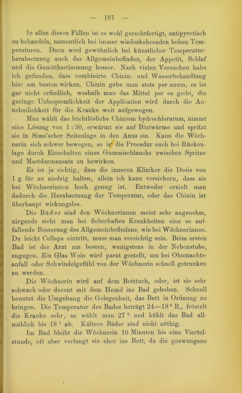 In allen diesen Fällen ist es wohl gerechtfertigt, antipyretisch zu behandeln, namentlich bei immer wiederkehrenden hohen Tem- peraturen. Dann wird gewöhnlich bei künstlicher Temperatur- herabsetzung auch das Allgemeinbefinden, der Appetit, Schlaf und die Gemüthsstimmung besser. Nach vielen Versuchen habe ich gefunden, dass combinirte Chinin- und Wasserbehandlung hier am besten wirken. Chinin gebe man stets per anum, es ist gar nicht erfindlich, weshalb man das Mittel per os giebt, die geringe Unbequemlichkeit der Application wird durch die An- nehmlichkeit für die Kranke weit aufgewogen. Man wählt das leichtlösliche Chinium hydrochloratum, nimmt eine Lösung von 1 : 30, erwärmt sie auf Blutwärme und spritzt sie in Sims’scher Seitenlage in den Anus ein. Kann die Wöch- nerin sich schwer bewegen, so is' die Procedur auch bei Rücken- lage durch Einschalten eines Gummischlauchs zwischen Spritze und Mastdarmansatz zu bewirken. Es ist ja richtig, dass die inneren Kliniker die Dosis von 1 g für zu niedrig halten, allein ich kann versichern, dass sie bei Wöchnerinnen hoch genug ist. Entweder erzielt man dadurch die Herabsetzung der Temperatur, oder das Chinin ist überhaupt wirkungslos. Die Bäder sind den Wöchnerinnen meist sehr angenehm, nirgends sieht man bei fieberhaften Krankheiten eine so auf- fallende Besserung des Allgemeinbefindens, wie bei Wöchnerinnen. Da leicht Collaps eintritt, muss man vorsichtig sein. Beim ersten Bad ist der Arzt am besten, wenigstens in der Nebenstube, zugegen. Ein Glas Wein wird parat gestellt, um bei Ohnmachts- anfall oder Schwindelgefühl von der Wöchnerin schnell getrunken zu werden. Die Wöchnerin wird auf dem Betttuch, oder, ist sie sehr schwach oder decent mit dem Hemd ins Bad gehoben. Schnell benutzt die Umgebung die Gelegenheit, das Bett in Ordnung zu bringen. Die Temperatur des Bades beträgt 24—18° R., fröstelt die Kranke sehr, so wählt man 27 0 und kühlt das Bad all- mählich bis 18 0 ab. Kältere Bäder sind nicht nöthig. Im Bad bleibt die Wöchnerin 10 Minuten bis eine Viertel- stunde, oft aber verlangt sie eher ins Bett, da die gezwungene