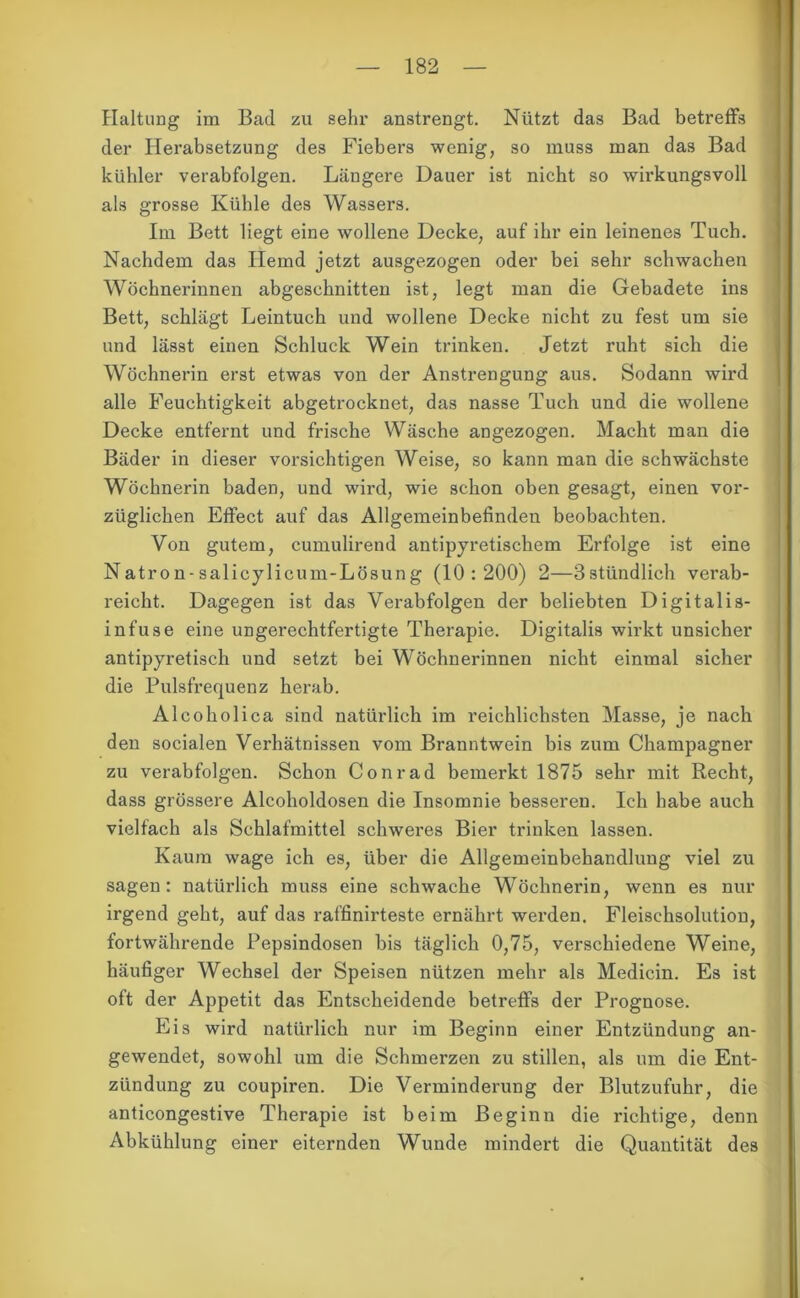 Haltung im Bad zu sehr anstrengt. Nützt das Bad betreffs der Herabsetzung des Fiebers wenig, so muss man das Bad kühler verabfolgen. Längere Dauer ist nicht so wirkungsvoll als grosse Kühle des Wassers. Im Bett liegt eine wollene Decke, auf ihr ein leinenes Tuch. Nachdem das Hemd jetzt ausgezogen oder bei sehr schwachen Wöchnerinnen abgeschnitten ist, legt man die Gebadete ins Bett, schlägt Leintuch und wollene Decke nicht zu fest um sie und lässt einen Schluck Wein trinken. Jetzt ruht sich die Wöchnerin erst etwas von der Anstrengung aus. Sodann wird alle Feuchtigkeit abgetrocknet, das nasse Tuch und die wollene Decke entfernt und frische Wäsche angezogen. Macht man die Bäder in dieser vorsichtigen Weise, so kann man die schwächste Wöchnerin baden, und wird, wie schon oben gesagt, einen vor- züglichen Effect auf das Allgemeinbefinden beobachten. Von gutem, cumulirend antipyretischem Erfolge ist eine Natron-salicylicum-Lösung (10:200) 2—3stündlich verab- reicht. Dagegen ist das Verabfolgen der beliebten Digitalis- infuse eine ungerechtfertigte Therapie. Digitalis wirkt unsicher antipyretisch und setzt bei Wöchnerinnen nicht einmal sicher die Pulsfrequenz herab. Alcoholica sind natürlich im reichlichsten Masse, je nach den socialen Verhätnissen vom Branntwein bis zum Champagner zu verabfolgen. Schon Conrad bemerkt 1875 sehr mit Recht, dass grössere Alcoholdosen die Insomnie besseren. Ich habe auch vielfach als Schlafmittel schweres Bier trinken lassen. Kaum wage ich es, über die Allgemeinbehandlung viel zu sagen: natürlich muss eine schwache Wöchnerin, wenn es nur irgend geht, auf das raffinirteste ernährt werden. Fleischsolution, fortwährende Pepsindosen bis täglich 0,75, verschiedene Weine, häufiger Wechsel der Speisen nützen mehr als Medicin. Es ist oft der Appetit das Entscheidende betreffs der Prognose. Eis wird natürlich nur im Beginn einer Entzündung an- gewendet, sowohl um die Schmerzen zu stillen, als um die Ent- zündung zu coupiren. Die Verminderung der Blutzufuhr, die anticongestive Therapie ist beim Beginn die richtige, denn Abkühlung einer eiternden Wunde mindert die Quantität des