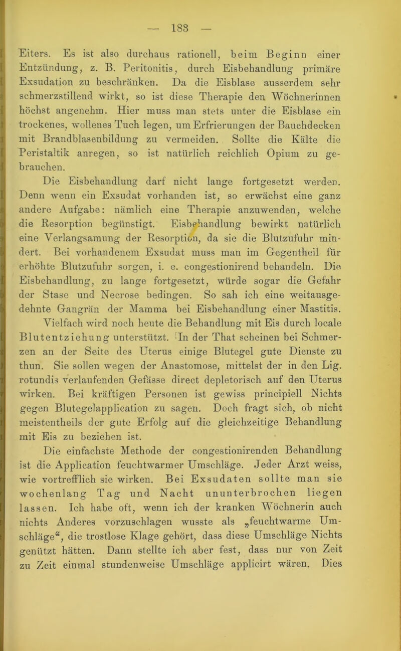 Eiters. Es ist also durchaus rationell, beim Beginn einer Entzündung, z. B. Peritonitis, durch Eisbehandlung primäre Exsudation zu beschränken. Da die Eisblase ausserdem sehr schmerzstillend wirkt, so ist diese Therapie den Wöchnerinnen höchst angenehm. Hier muss man stets unter die Eisblase ein trockenes, wollenes Tuch legen, um Erfrierungen der Bauchdecken mit Brandblasenbildung zu vermeiden. Sollte die Kälte die Peristaltik anregen, so ist natürlich reichlich Opium zu ge- brauchen. Die Eisbehandlung darf nicht lange fortgesetzt werden. Denn wenn ein Exsudat vorhanden ist, so erwächst eine ganz andere Aufgabe: nämlich eine Therapie anzuwenden, welche die Resorption begünstigt. Eisbehandlung bewirkt natürlich eine Verlangsamung der Resorption, da sie die Blutzufuhr min- dert. Bei vorhandenem Exsudat muss man im Gegentheil für erhöhte Blutzufuhr sorgen, i. e. congestionirend behandeln. Die Eisbehandlung, zu lange fortgesetzt, würde sogar die Gefahr der Stase und Necrose bedingen. So sah ich eine weitausge- dehnte Gangrän der Mamma bei Eisbehandlung einer Mastitis. Vielfach wird noch heute die Behandlung mit Eis durch locale Blutentziehung unterstützt. In der That scheinen bei Schmer- zen an der Seite des Uterus einige Blutegel gute Dienste zu thun. Sie sollen wegen der Anastomose, mittelst der in den Lig. rotundis verlaufenden Gefässe direct depletorisch auf den Uterus wirken. Bei kräftigen Personen ist gewiss principiell Nichts gegen Blutegelapplication zu sagen. Doch fragt sich, ob nicht meistentheils der gute Erfolg auf die gleichzeitige Behandlung mit Eis zu beziehen ist. Die einfachste Methode der congestionirenden Behandlung ist die Application feuchtwarmer Umschläge. Jeder Arzt weiss, wie vortrefflich sie wirken. Bei Exsudaten sollte man sie wochenlang Tag und Nacht ununterbrochen liegen lassen. Ich habe oft, wenn ich der kranken Wöchnerin auch nichts Anderes vorzuschlagen wusste als „feuchtwarme Um- schläge“, die trostlose Klage gehört, dass diese Umschläge Nichts genützt hätten. Dann stellte ich aber fest, dass nur von Zeit zu Zeit einmal stundenweise Umschläge applicirt wären. Dies