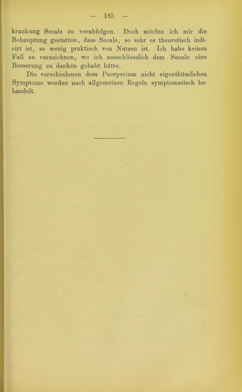 krankung Secale zu verabfolgen. Doch möchte ich mir die Behauptung gestatten, dass Secale, so sehr es theoretisch indi- cirt ist, so wenig praktisch von Nutzen ist. Ich habe keinen Fall zu verzeichnen, wo ich ausschliesslich dem Secale eine Besserung zu danken gehabt hätte. Die verschiedenen dem Puerperium nicht eigenthümlichen Symptome werden nach allgemeinen Regeln symptomatisch be- handelt.