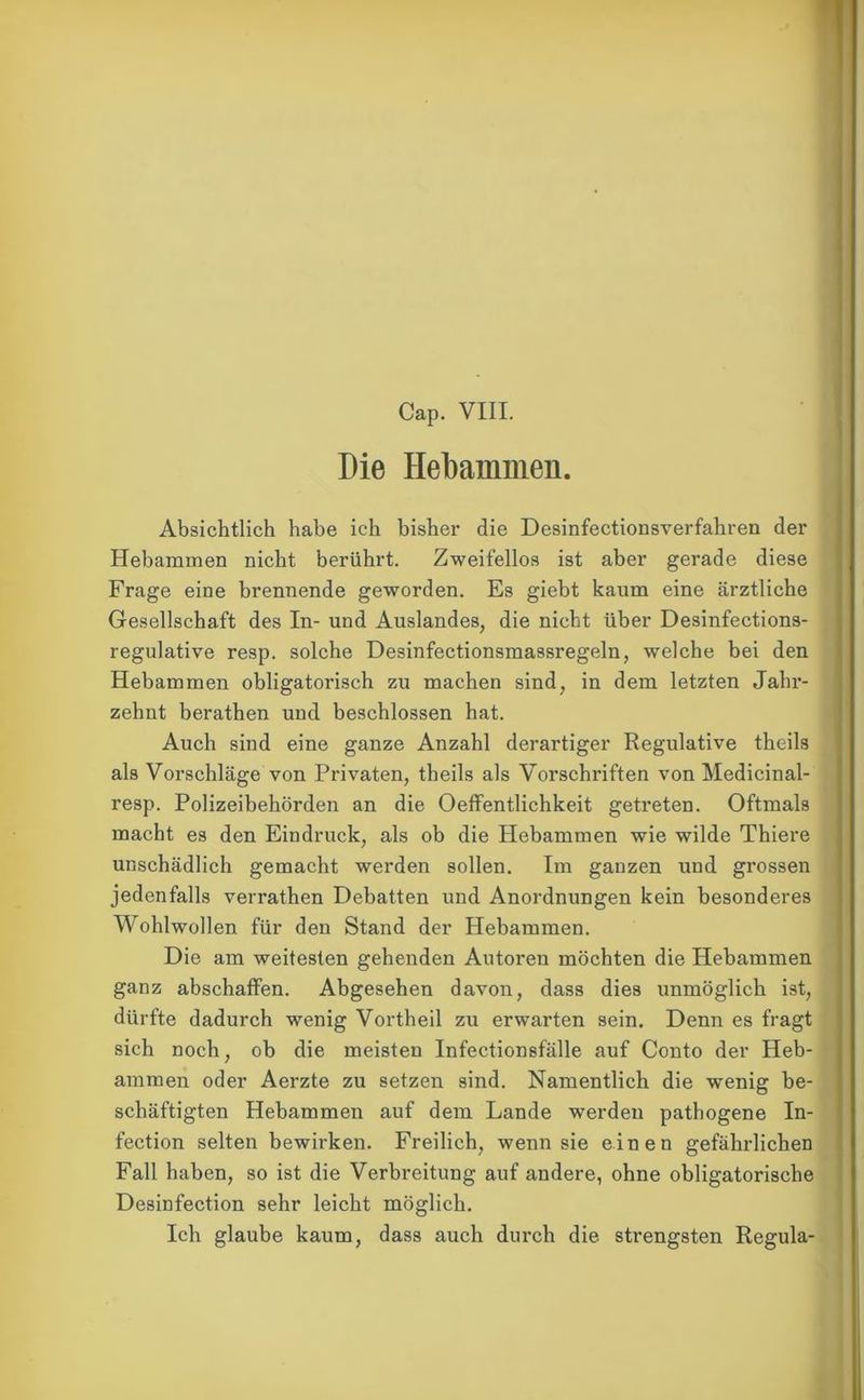 Cap. VIII. Die Hebammen. Absichtlich habe ich bisher die Desinfectionsverfahren der Hebammen nicht berührt. Zweifellos ist aber gerade diese Frage eine brennende geworden. Es giebt kaum eine ärztliche Gesellschaft des In- und Auslandes, die nicht über Desinfections- regulative resp. solche Desinfectionsmassregeln, welche bei den Hebammen obligatorisch zu machen sind, in dem letzten Jahr- zehnt berathen und beschlossen hat. Auch sind eine ganze Anzahl derartiger Regulative theils als Vorschläge von Privaten, theils als Vorschriften von Medicinal- resp. Polizeibehörden an die Oeffentlichkeit getreten. Oftmals macht es den Eindruck, als ob die Hebammen wie wilde Thiere unschädlich gemacht werden sollen. Im ganzen und grossen jedenfalls verrathen Debatten und Anordnungen kein besonderes Wohlwollen für den Stand der Hebammen. Die am weitesten gehenden Autoren möchten die Hebammen ganz abschaffen. Abgesehen davon, dass dies unmöglich ist, dürfte dadurch wenig Vortheil zu erwarten sein. Denn es fragt sich noch, ob die meisten Infectionsfälle auf Conto der Heb- ammen oder Aerzte zu setzen sind. Namentlich die wenig be- schäftigten Hebammen auf dem Lande werden pathogene In- fection selten bewirken. Freilich, wenn sie einen gefährlichen Fall haben, so ist die Verbreitung auf andere, ohne obligatorische Desinfection sehr leicht möglich. Ich glaube kaum, dass auch durch die strengsten Regula-