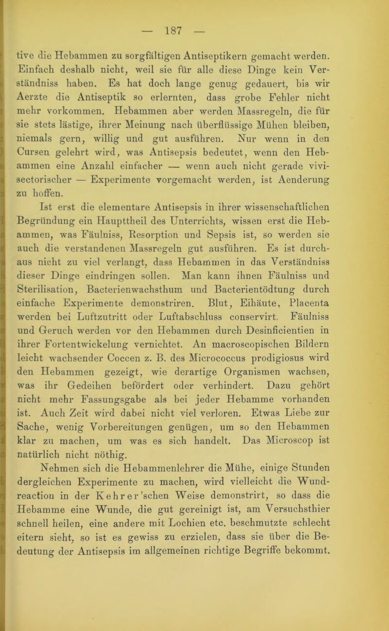 tive die Hebammen zu sorgfältigen Antiseptikern gemacht werden. Einfach deshalb nicht, weil sie für alle diese Dinge kein Ver- ständniss haben. Es hat doch lange genug gedauert, bis wir Aerzte die Antiseptik so erlernten, dass grobe Fehler nicht mehr Vorkommen. Hebammen aber werden Massregeln, die für sie stets lästige, ihrer Meinung nach überflüssige Mühen bleiben, niemals gern, willig und gut ausführen. Nur wenn in den Cursen gelehrt wird, was Antisepsis bedeutet, wenn den Heb- ammen eine Anzahl einfacher — wenn auch nicht gerade vivi- sectorischer — Experimente vorgemacht werden, ist Aenderung zu hoffen. Ist erst die elementare Antisepsis in ihrer wissenschaftlichen Begründung ein Haupttheil des Unterrichts, wissen erst die Heb- ammen, was Fäulniss, Resorption und Sepsis ist, so werden sie auch die verstandenen Massregeln gut ausführen. Es ist durch- aus nicht zu viel verlangt, dass Hebammen in das Verständniss dieser Dinge eindringen sollen. Man kann ihnen Fäulniss und Sterilisation, Bacterienwachsthum und Bacterientödtung durch einfache Experimente demonstriren. Blut, Eihäute, Placenta werden bei Luftzutritt oder Luftabschluss conservirt. Fäulniss und Geruch werden vor den Hebammen durch Desinficientien in ihrer Fortentwickelung vernichtet. An macroscopischen Bildern leicht wachsender Coccen z. B. des Micrococcus prodigiosus wird den Hebammen gezeigt, wie derartige Organismen wachsen, was ihr Gedeihen befördert oder verhindert. Dazu gehört nicht mehr Fassungsgabe als bei jeder Hebamme vorhanden ist. Auch Zeit wird dabei nicht viel verloren. Etwas Liebe zur Sache, wenig Vorbereitungen genügen, um so den Hebammen klar zu machen, um was es sich handelt. Das Microscop ist natürlich nicht nöthig. Nehmen sich die Hebammenlehrer die Mühe, einige Stunden dergleichen Experimente zu machen, wird vielleicht die Wund- reactiou in der Kehr er'sehen Weise demonstrirt, so dass die Hebamme eine Wunde, die gut gereinigt ist, am Versuchsthier schnell heilen, eine andere mit Lochien etc. beschmutzte schlecht eitern sieht, so ist es gewiss zu erzielen, dass sie über die Be- deutung der Antisepsis im allgemeinen richtige Begriffe bekommt.