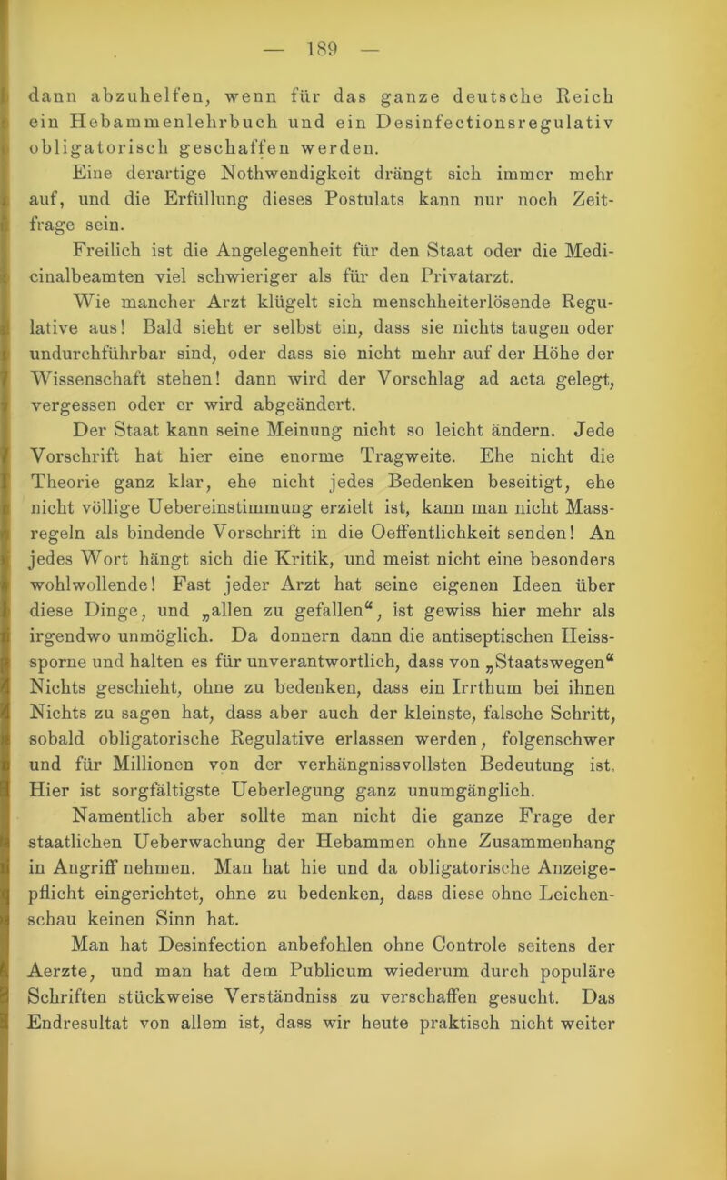 dann abzuhelfen, wenn für das ganze deutsche Reich ein Hebammenlehrbuch und ein Desinfectionsregulativ obligatorisch geschaffen werden. Eine derartige Nothwendigkeit drängt sich immer mehr auf, und die Erfüllung dieses Postulats kann nur noch Zeit- frage sein. Freilich ist die Angelegenheit für den Staat oder die Medi- cinalbeamten viel schwieriger als für den Privatarzt. Wie mancher Arzt klügelt sich menschheiterlösende Regu- lative aus! Bald sieht er selbst ein, dass sie nichts taugen oder undurchführbar sind, oder dass sie nicht mehr auf der Höhe der Wissenschaft stehen! dann wird der Vorschlag ad acta gelegt, vergessen oder er wird abgeändert. Der Staat kann seine Meinung nicht so leicht ändern. Jede Vorschrift hat hier eine enorme Tragweite. Ehe nicht die Theorie ganz klar, ehe nicht jedes Bedenken beseitigt, ehe nicht völlige Uebereinstimmuug erzielt ist, kann man nicht Mass- regeln als bindende Vorschrift in die Oeffentlichkeit senden! An jedes Wort hängt sich die Kritik, und meist nicht eine besonders wohlwollende! Fast jeder Arzt hat seine eigenen Ideen über diese Dinge, und „allen zu gefallen“, ist gewiss hier mehr als irgendwo unmöglich. Da donnern dann die antiseptischen Heiss- spornc und halten es für unverantwortlich, dass von „Staatswegen“ Nichts geschieht, ohne zu bedenken, dass ein Irrthum bei ihnen Nichts zu sagen hat, dass aber auch der kleinste, falsche Schritt, sobald obligatorische Regulative erlassen werden, folgenschwer und für Millionen von der verhängnisvollsten Bedeutung ist. Hier ist sorgfältigste Ueberlegung ganz unumgänglich. Namentlich aber sollte man nicht die ganze Frage der staatlichen Ueberwachung der Hebammen ohne Zusammenhang in Angriff nehmen. Man hat hie und da obligatorische Anzeige- pflicht eingerichtet, ohne zu bedenken, dass diese ohne Leichen- schau keinen Sinn hat. Man hat Desinfection anbefohlen ohne Controle seitens der Aerzte, und man hat dem Publicum wiederum durch populäre Schriften stückweise Verständnis zu verschaffen gesucht. Das Endresultat von allem ist, dass wir heute praktisch nicht weiter