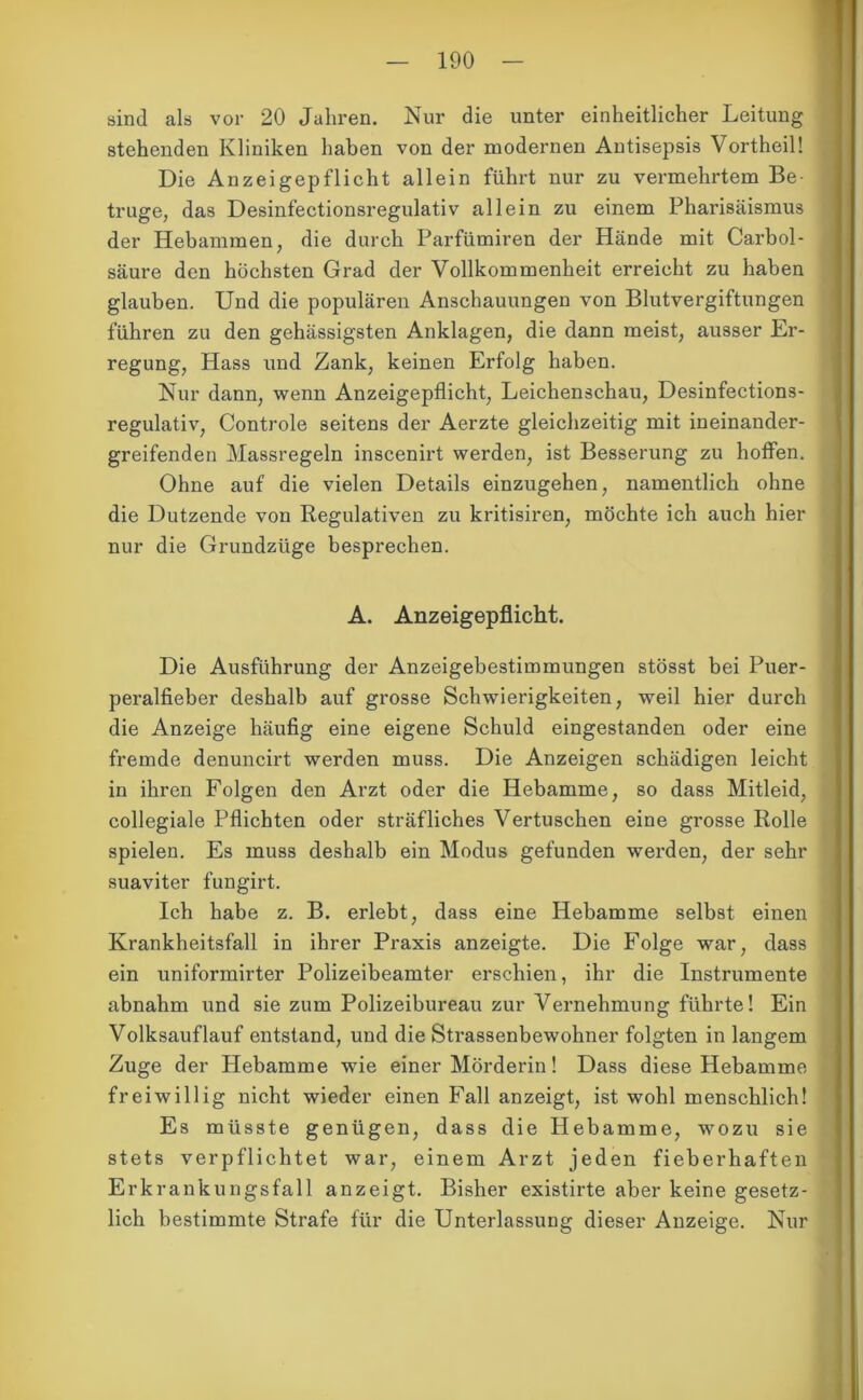 sind als vor 20 Jahren. Nur die unter einheitlicher Leitung stehenden Kliniken haben von der modernen Antisepsis Vortheil! Die Anzeigepflicht allein führt nur zu vermehrtem Be- trüge, das Desinfectionsregulativ allein zu einem Pharisäismus der Hebammen, die durch Parfümiren der Hände mit Carbol- säure den höchsten Grad der Vollkommenheit erreicht zu haben glauben. Und die populären Anschauungen von Blutvergiftungen führen zu den gehässigsten Anklagen, die dann meist, ausser Er- regung, Hass und Zank, keinen Erfolg haben. Nur dann, wenn Anzeigepflicht, Leichenschau, Desinfections- regulativ, Controle seitens der Aerzte gleichzeitig mit ineinander- greifenden Massregeln inscenirt werden, ist Besserung zu hoffen. Ohne auf die vielen Details einzugehen, namentlich ohne die Dutzende von Regulativen zu kritisiren, möchte ich auch hier nur die Grundzüge besprechen. A. Anzeigepflicht. Die Ausführung der Anzeigebestimmungen stösst bei Puer- peralfieber deshalb auf grosse Schwierigkeiten, weil hier durch die Anzeige häufig eine eigene Schuld eingestanden oder eine fremde denuncirt werden muss. Die Anzeigen schädigen leicht in ihren Folgen den Arzt oder die Hebamme, so dass Mitleid, collegiale Pflichten oder sträfliches Vertuschen eine grosse Rolle spielen. Es muss deshalb ein Modus gefunden werden, der sehr suaviter fungirt. Ich habe z. B. erlebt, dass eine Hebamme selbst einen Krankheitsfall in ihrer Praxis anzeigte. Die Folge war, dass ein uniformirter Polizeibeamter erschien, ihr die Instrumente abnahm und sie zum Polizeibureau zur Vernehmung führte! Ein Volksauflauf entstand, und die Strassenbewohner folgten in langem Zuge der Hebamme wie einer Mörderin! Dass diese Hebamme freiwillig nicht wieder einen Fall an zeigt, ist wohl menschlich! Es müsste genügen, dass die Hebamme, wozu sie stets verpflichtet war, einem Arzt jeden fieberhaften Erkrankungsfall anzeigt. Bisher existirte aber keine gesetz- lich bestimmte Strafe für die Unterlassung dieser Anzeige. Nur