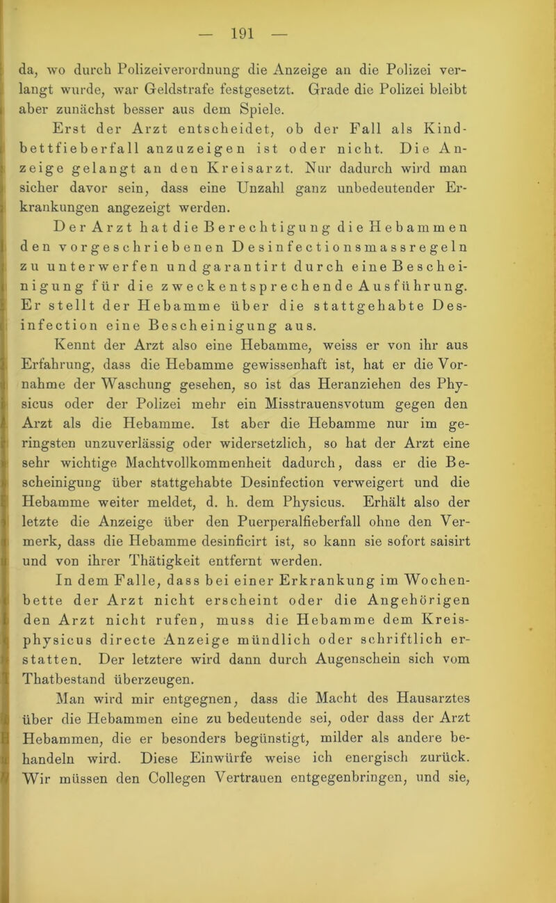 da, wo durch Polizeiverordnung die Anzeige an die Polizei ver- langt wurde, war Geldstrafe festgesetzt. Grade die Polizei bleibt aber zunächst besser aus dem Spiele. Erst der Arzt entscheidet, ob der Fall als Kind- bettfieberfall an zu zeigen ist oder nicht. Die An- zeige gelangt an den Kreisarzt. Nur dadurch wird man sicher davor sein, dass eine Unzahl ganz unbedeutender Er- krankungen angezeigt werden. Der Arzt hat die Berechtigung die Hebammen den vorgeschriebenen Desinfectionsmassregeln zu unterwerfen und garantirt durch eine Beschei- nigung für die zweckentsprechende Ausführung. Er stellt der Hebamme über die stattgehabte Des- infection eine Bescheinigung aus. Kennt der Arzt also eine Hebamme, weiss er von ihr aus Erfahrung, dass die Hebamme gewissenhaft ist, hat er die Vor- nahme der Waschung gesehen, so ist das Heranziehen des Phy- sicus oder der Polizei mehr ein Misstrauensvotum gegen den Arzt als die Hebamme. Ist aber die Hebamme nur im ge- ringsten unzuverlässig oder widersetzlich, so hat der Arzt eine sehr wichtige Machtvollkommenheit dadurch, dass er die Be- scheinigung über stattgehabte Desinfection verweigert und die Hebamme weiter meldet, d. h. dem Physicus. Erhält also der letzte die Anzeige über den Puerperalfieberfall ohne den Ver- merk, dass die Hebamme desinficirt ist, so kann sie sofort saisirt und von ihrer Thätigkeit entfernt werden. In dem Falle, dass bei einer Erkrankung im Wochen- bette der Arzt nicht erscheint oder die Angehörigen den Arzt nicht rufen, muss die Hebamme dem Kreis- physicus directe Anzeige mündlich oder schriftlich er- statten. Der letztere wird dann durch Augenschein sich vom Thatbestand überzeugen. Man wird mir entgegnen, dass die Macht des Hausarztes über die Hebammen eine zu bedeutende sei, oder dass der Arzt Hebammen, die er besonders begünstigt, milder als andere be- handeln wird. Diese Einwürfe weise ich energisch zurück. Wir müssen den Collegen Vertrauen entgegenbringen, und sie,