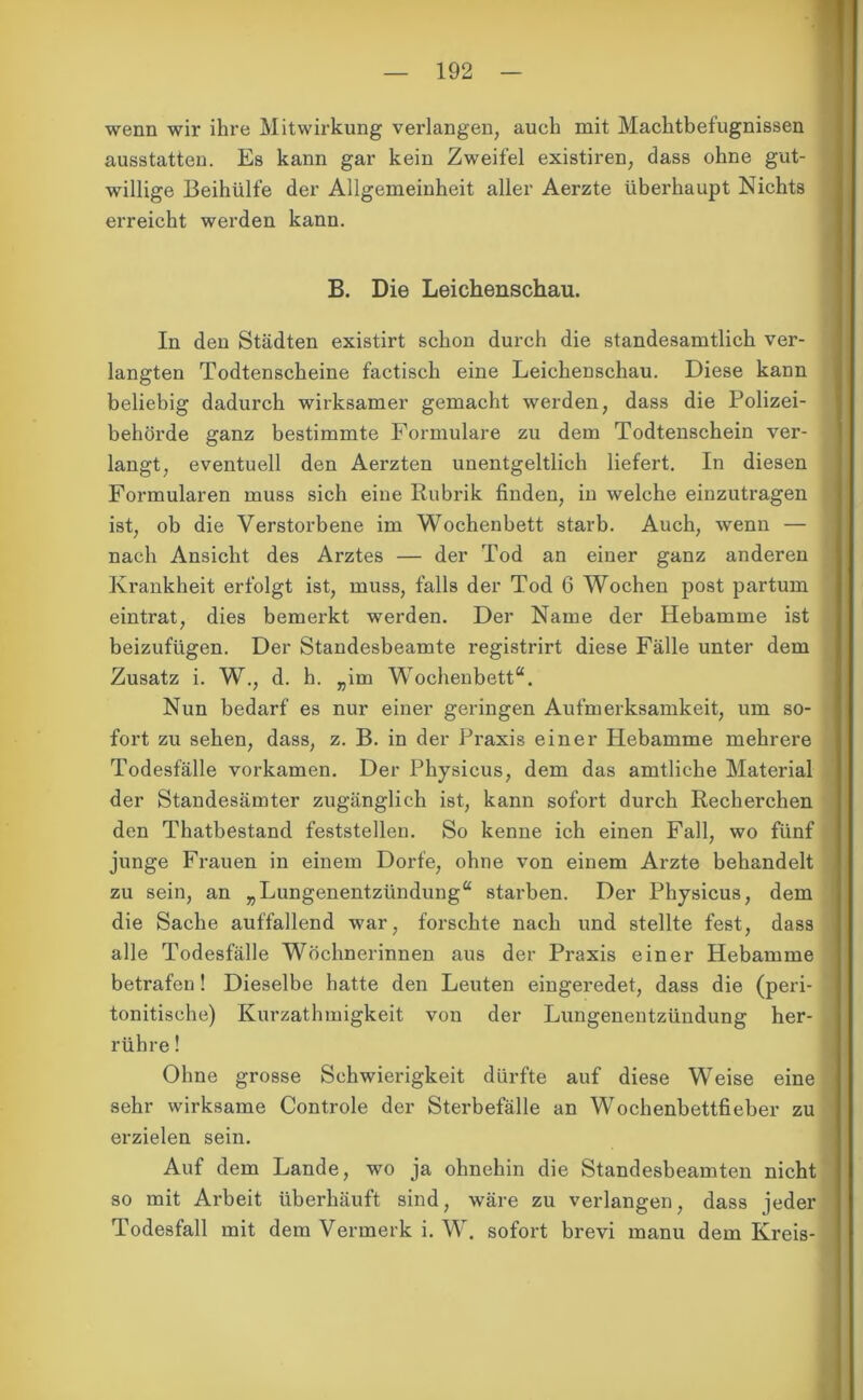 wenn wir ihre Mitwirkung verlangen, auch mit Machtbefugnissen ausstatten. Es kann gar kein Zweifel existiren, dass ohne gut- willige Beihülfe der Allgemeinheit aller Aerzte überhaupt Nichts erreicht werden kann. B. Die Leichenschau. In den Städten existirt schon durch die standesamtlich ver- langten Todtenscheine factisch eine Leichenschau. Diese kann beliebig dadurch wirksamer gemacht werden, dass die Polizei- behörde ganz bestimmte Formulare zu dem Todtenschein ver- langt, eventuell den Aerzten unentgeltlich liefert. In diesen Formularen muss sich eine Rubrik finden, in welche einzutragen ist, ob die Verstorbene im Wochenbett starb. Auch, wenn — nach Ansicht des Arztes — der Tod an einer ganz anderen Krankheit erfolgt ist, muss, falls der Tod 6 Wochen post partum eintrat, dies bemerkt werden. Der Name der Hebamme ist beizufügen. Der Standesbeamte registrirt diese Fälle unter dem Zusatz i. W., d. h. „im Wochenbett“. Nun bedarf es nur einer geringen Aufmerksamkeit, um so- fort zu sehen, dass, z. B. in der Praxis einer Hebamme mehrere Todesfälle vorkamen. Der Physicus, dem das amtliche Material der Standesämter zugänglich ist, kann sofort durch Recherchen den Thatbestand feststellen. So kenne ich einen Fall, wo fünf junge Frauen in einem Dorfe, ohne von einem Arzte behandelt zu sein, an „Lungenentzündung“ starben. Der Physicus, dem die Sache auffallend war, forschte nach und stellte fest, dass alle Todesfälle Wöchnerinnen aus der Praxis einer Hebamme betrafen! Dieselbe hatte den Leuten eingeredet, dass die (peri- tonitische) Kurzathmigkeit von der Lungenentzündung her- rühre ! Ohne grosse Schwierigkeit dürfte auf diese Weise eine sehr wirksame Controle der Sterbefälle an Wochenbettfieber zu erzielen sein. Auf dem Lande, wo ja ohnehin die Standesbeamten nicht so mit Arbeit überhäuft sind, wäre zu verlangen, dass jeder Todesfall mit dem Vermerk i. W. sofort brevi manu dem Kreis-
