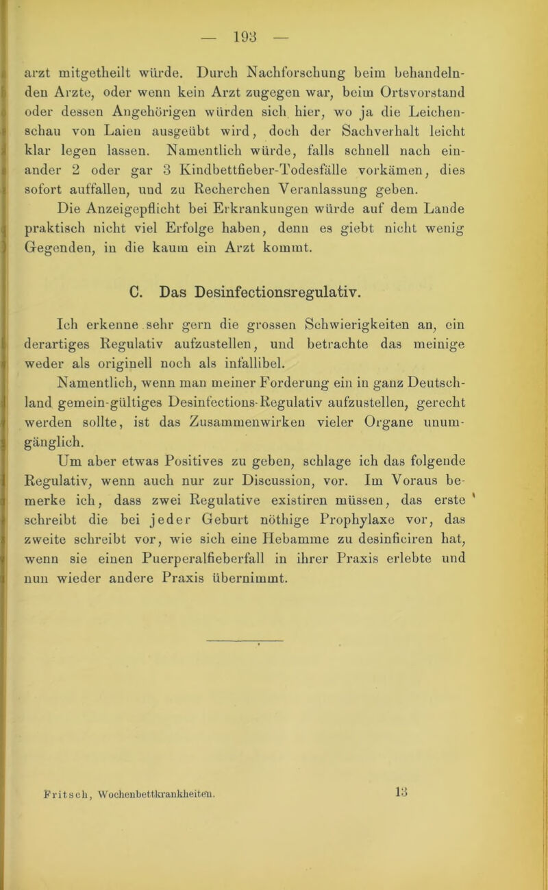 arzt mitgetheilt würde. Durch Nachforschung beim behandeln- den Arzte, oder wenn kein Arzt zugegen war, beim Ortsvorstand oder dessen Angehörigen würden sich hier, wo ja die Leichen- schau von Laien ausgeübt wird, doch der Sachverhalt leicht klar legen lassen. Namentlich würde, falls schnell nach ein- ander 2 oder gar 3 Kindbettfieber-Todesfälle vorkämen, dies sofort auffallen, uud zu Recherchen Veranlassung geben. Die Anzeigepflicht bei Erkrankungen würde auf dem Lande praktisch nicht viel Erfolge haben, denn es giebt nicht wenig Gegenden, in die kaum ein Arzt kommt. C. Das Desinfectionsregulativ. Ich erkenne sehr gern die grossen Schwierigkeiten au, ein derartiges Regulativ aufzustellen, und betrachte das meinige weder als originell noch als infallibel. Namentlich, wenn man meiner Forderung ein in ganz Deutsch- land gemein-gültiges Desint’ections-Regulativ aufzustellen, gerecht werden sollte, ist das Zusammenwirken vieler Organe unum- gänglich. Um aber etwas Positives zu geben, schlage ich das folgende Regulativ, wenn auch nur zur Discussion, vor. Im Voraus be- merke ich, dass zwei Regulative existiren müssen, das erste * schreibt die bei jeder Geburt nöthige Prophylaxe vor, das zweite schreibt vor, wie sich eine Hebamme zu desinficiren hat, wenn sie einen Puerperalfieberfall in ihrer Praxis erlebte und nun wieder andere Praxis übernimmt. Pritsch, Wochenbettkranklieiten. 13