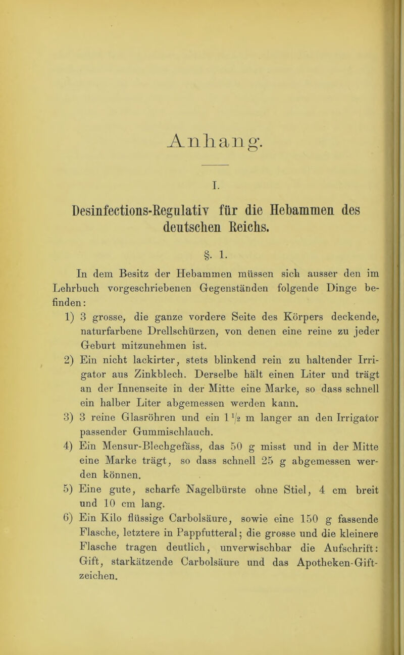 Anhang. i. Desinfections-Regulatiy für die Hebammen des deutschen Reichs. §• i. In dem Besitz der Hebammen müssen sich ansser den im Lehrbuch vorgeschriebenen Gegenständen folgende Dinge be- finden : 1) 3 grosse, die ganze vordere Seite des Körpers deckende, naturfarbene Drellschürzen, von denen eine reine zu jeder Geburt mitzunehmen ist. 2) Ein nicht lackirter, stets blinkend rein zu haltender Irri- gator aus Zinkblech. Derselbe hält einen Liter und trägt an der Innenseite in der Mitte eine Marke, so dass schnell ein halber Liter abgemessen werden kann. 3) 3 reine Glasröhren und ein 1V2 m langer an den Irrigator passender Gummischlauch. 4) Ein Mensur-Blechgefäss, das 50 g misst und in der Mitte eine Marke trägt, so dass schnell 25 g abgemessen wer- den können. 5) Eine gute, scharfe Nagelbürste ohne Stiel, 4 cm breit und 10 cm lang. 6) Ein Kilo flüssige Carbolsäure, sowie eine 150 g fassende Flasche, letztere in Pappfutteral; die grosse und die kleinere Flasche tragen deutlich, unverwischbar die Aufschrift: Gift, starkätzende Carbolsäure und das Apotheken-Gift- zeichen.