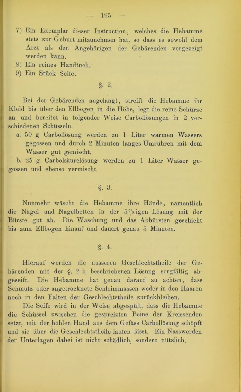 7) Ein Exemplar dieser Instruction, welches die Hebamme stets zur Geburt mitzunehmen bat, so dass es sowohl dem Arzt als den Angehörigen der Gebärenden vorgezeigt werden kann. 8) Ein reines Handtuch. 9) Ein Stück Seife. §• 2. Bei der Gebärenden angelangt, streift die Hebamme ihr Kleid bis über den Ellbogen in die Höhe, legt die reine Schürze an und bereitet in folgender Weise Carbollösungen in 2 ver- schiedenen Schüsseln. a. 50 g Carbollösung werden zu 1 Liter warmen Wassers gegossen und durch 2 Minuten langes Umrühren mit dem Wasser gut gemischt. b. 25 g Carbolsäurelösung werden zu 1 Liter Wasser ge- gossen und ebenso vermischt. §• 3. Nunmehr wäscht die Hebamme ihre Hände, namentlich die Nägel und Nagelbetten in der 5°/oigen Lösung mit der Bürste gut ab. Die Waschung und das Abbürsten geschieht bis zum Ellbogen hinauf und dauert genau 5 Minuten. §• 4. Hierauf werden die äusseren Geschlechtstheile der Ge- bärenden mit der §. 2 b beschriebenen Lösung sorgfältig ab- geseift. Die Hebamme hat genau darauf zu achten, dass Schmutz oder angetrocknete Schleimmassen weder in den Haaren noch in den Falten der Geschlechtstheile Zurückbleiben. Die Seife wird in der Weise abgespült, dass die Hebamme die Schüssel zwischen die gespreizten Beine der Kreissenden setzt, mit der hohlen Hand aus dem Gefäss Carbollösung schöpft und sie über die Geschlechtstheile laufen lässt. Ein Nasswerden der Unterlagen dabei ist nicht schädlich, sondern nützlich.