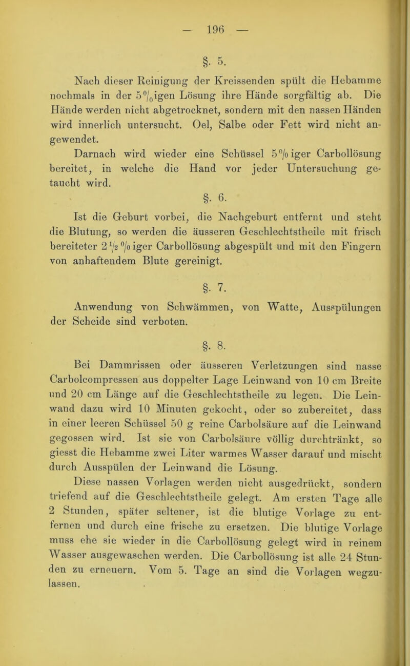 §• 5. Nach dieser Reinigung der Kreissenden spült die Hebamme nochmals in der 5°/0igen Lösung ihre Hände sorgfältig ab. Die Hände werden nicht abgetrocknet, sondern mit den nassen Händen wird innerlich untersucht. Oel, Salbe oder Fett wird nicht an- gewendet. Darnach wird wieder eine Schüssel 5°/oiger Carbollösung bereitet, in welche die Hand vor jeder Untersuchung ge- taucht wird. §• 6. Ist die Geburt vorbei, die Nachgeburt entfernt und steht die Blutung, so werden die äusseren Gesehlechtstheile mit frisch bereiteter 21/2°/oiger Carbollösung abgespült und mit den Fingern von anhaftendem Blute gereinigt. §■ 7. Anwendung von Schwämmen, von Watte, Ausspülungen der Scheide sind verboten. §• 8. Bei Dammrissen oder äusseren Verletzungen sind nasse Carbolcompressen aus doppelter Lage Leinwand von 10 cm Breite und 20 cm Länge auf die Gesehlechtstheile zu legen. Die Lein- wand dazu wird 10 Minuten gekocht, oder so zubereitet, dass in einer leeren Schüssel 50 g reine Carbolsäure auf die Leinwand gegossen wird. Ist sie von Carbolsäure völlig durchtränkt, so giesst die Hebamme zwei Liter warmes Wasser darauf und mischt durch Ausspülen der Leinwand die Lösung. Diese nassen Vorlagen werden nicht ausgedrückt, sondern triefend auf die Gesehlechtstheile gelegt. Am ersten Tage alle 2 Stunden, später seltener, ist die blutige Vorlage zu ent- fernen und durch eine frische zu ersetzen. Die blutige Vorlage muss ehe sie wieder in die Carbollösung gelegt wird in reinem Wasser ausgewaschen werden. Die Carbollösung ist alle 24 Stun- den zu erneuern. Vom 5. Tage an sind die Vorlagen wegzu- lassen.