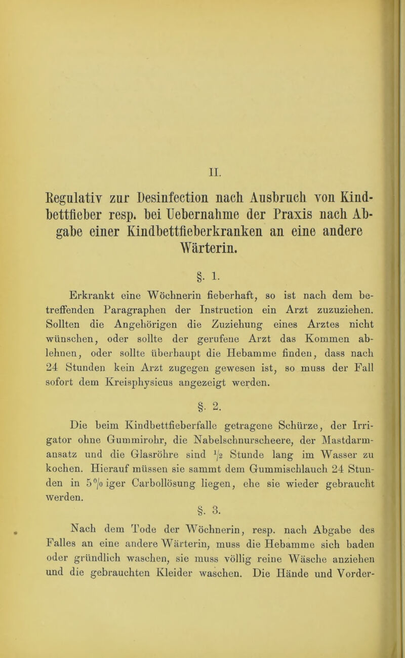 II. Kegulativ zur Desinfection nacli Ausbruch vou Kiud- bettfleber resp* bei Uebernalime der Praxis nach Ab- gabe einer Kindbettfteberkranken an eine andere Wärterin. Erkrankt eine Wöchnerin fieberhaft, so ist nach dem be- treffenden Paragraphen der Instruction ein Arzt zuzuziehen. Sollten die Angehörigen die Zuziehung eines Arztes nicht wünschen, oder sollte der gerufene Arzt das Kommen ab- lehuen, oder sollte überhaupt die Hebamme finden, dass nach 24 Stunden kein Arzt zugegen gewesen ist, so muss der Fall sofort dem Kreisphysicus angezeigt werden. §■ 2. Die beim Kindbettfieberfalle getragene Schürze, der Irri- gator ohne Gummirohr, die Nabelschnurscheere, der Mastdarm- ansatz und die Glasröhre sind ^2 Stunde lang im Wasser zu kochen. Hierauf müssen sie sarnrnt dem Gummischlauch 24 Stun- den in 5°/oiger Carbollösung liegen, ehe sie wieder gebraucht werden. §. 3. Nach dem Tode der Wöchnerin, resp. nach Abgabe des Falles an eine andere Wärterin, muss die Hebamme sich baden oder gründlich waschen, sie muss völlig reine Wäsche anziehen und die gebrauchten Kleider waschen. Die Hände und Vorder-