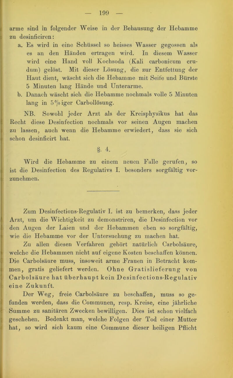 109 arme sind in folgender Weise in der Behausung der Hebamme zu desinficiren: a. Es wird in eine Schüssel so heisses Wasser gegossen als es an den Händen ertragen wird. In diesem Wasser wird eine Hand voll Kochsoda (Kali carbonicum cru- dum) gelöst. Mit dieser Lösung, die zur Entfettung der Haut dient, wäscht sich die Hebamme mit Seife und Bürste 5 Minuten lang Hände und Unterarme. b. Danach wäscht sich die Hebamme nochmals volle 5 Minuten lang in 5°/oiger Carbollösung. NB. Sowohl jeder Arzt als der Kreisphysikus hat das Recht diese Desinfection nochmals vor seinen Augen machen zu lassen, auch wenn die Hebamme erwiedert, dass sie sich schon desinficirt hat. §• 4. Wird die Hebamme zu einem neuen Falle gerufen, so ist die Desinfection des Regulativs I. besonders sorgfältig vor- zunehmen. Zum Desinfections-Regulativ I. ist zu bemerken, dass jeder Arzt, um die Wichtigkeit zu demonstriren, die Desinfection vor den Augen der Laien und der Hebammen eben so sorgfältig, wie die Hebamme vor der Untersuchung zu machen hat. Zu allen diesen Verfahren gehört natürlich Car boisäure, welche die Hebammen nicht auf eigene Kosten beschaffen können. Die Carbolsäure muss, insoweit arme Frauen in Betracht kom- men, gratis geliefert werden. Ohne Gratislieferung von Carbolsäure hat überhaupt kein Desinfections-Regulativ eine Zukunft. Der Weg, freie Carbolsäure zu beschaffen, muss so ge- funden werden, dass die Communen, resp. Kreise, eine jährliche Summe zu sanitären Zwecken bewilligen. Dies ist schon vielfach geschehen. Bedenkt man, welche Folgen der Tod einer Mutter hat, so wird sich kaum eine Commune dieser heiligen Pflicht