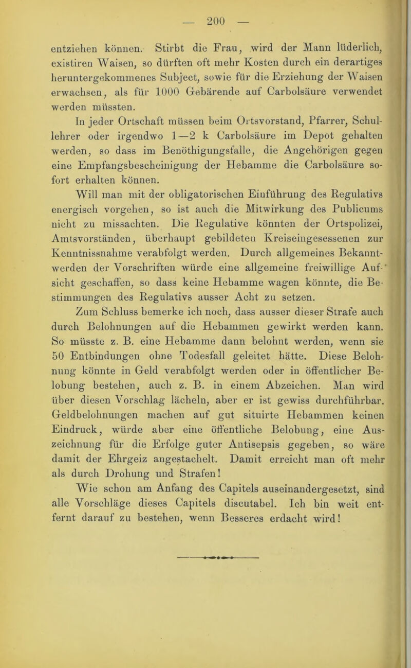 entziehen können. Stirbt die Frau, wird der Mann lüderlich, existiren Waisen, so dürften oft mehr Kosten durch ein derartiges heruntergekommenes Subject, sowie für die Erziehung der Waisen erwachsen, als für 1000 Gebärende auf Carbolsäure verwendet werden müssten. In jeder Ortschaft müssen beim Ortsvorstand, Pfarrer, Schul- lehrer oder irgendwo 1 —2 k Carbolsäure im Depot gehalten werden, so dass im Beuöthigungsfalle, die Angehörigen gegen eine Empfangsbescheinigung der Hebamme die Carbolsäure so- fort erhalten können. Will man mit der obligatorischen Einführung des Regulativs energisch vorgehen, so ist auch die Mitwirkung des Publicums nicht zu missachten. Die Regulative könnten der Ortspolizei, Amtsvorständen, überhaupt gebildeten Kreiseingesessenen zur Kenntnissnalime verabfolgt werden. Durch allgemeines Bekannt- werden der Vorschriften würde eine allgemeine freiwillige Auf-’ sicht geschaffen, so dass keine Plebamme wagen könnte, die Be- stimmungen des Regulativs ausser Acht zu setzen. Zum Schluss bemerke ich noch, dass ausser dieser Strafe auch durch Belohnungen auf die Hebammen gewirkt werden kann. So müsste z. B. eine Hebamme dann belohnt werden, wenn sie 50 Entbindungen ohne Todesfall geleitet hätte. Diese Beloh- nung könnte in Geld verabfolgt werden oder in öffentlicher Be- lobung bestehen, auch z. B. in einem Abzeichen. Man wird über diesen Vorschlag lächeln, aber er ist gewiss durchführbar. Geldbelohnungen machen auf gut situirte Hebammen keinen Eindruck, würde aber eine öffentliche Belobung, eine Aus- I Zeichnung für die Erfolge guter Antisepsis gegeben, so wäre damit der Ehrgeiz angestachelt. Damit erreicht man oft mehr als durch Drohung und Strafen! Wie schon am Anfang des Capitels auseinandergesetzt, sind alle Vorschläge dieses Capitels discutabel. Ich bin weit ent- fernt darauf zu bestehen, wenn Besseres erdacht wird!