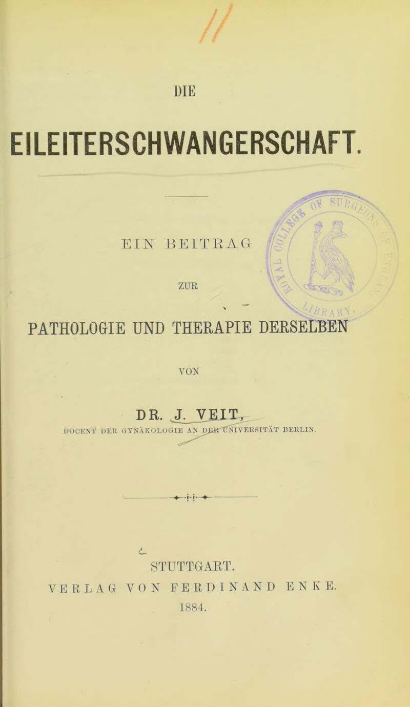 DIE EILEITERSCHWANGERSCHAFT. PATHOLOGIE UND THERAPIE DERSELBEN VON DR. J. VEIT, DOCENT DER GYNÄKOLOGIE AN DjartfNIYERSITÄT BERLIN. STUTTGART. VERLAG VON FERDINAND E N K E. 1884.