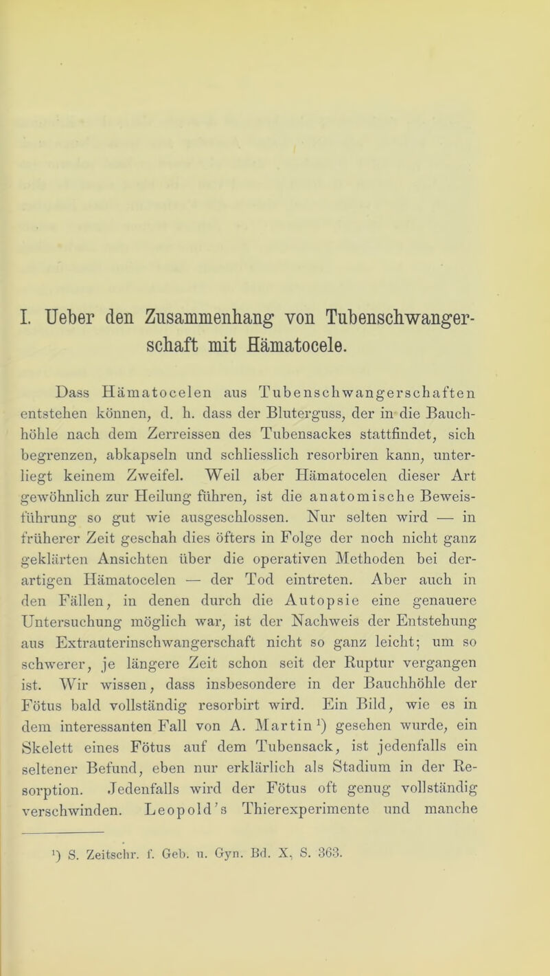 schaft mit Hämatocele. Dass Hämatocelen aus Tubenschwangerschaften entstehen können, d. h. dass der Bluterguss, der in die Bauch- höhle nach dem Zerreissen des Tubensackes stattfindet, sich begrenzen, abkapseln und schliesslich resorbiren kann, unter- liegt keinem Zweifel. Weil aber Hämatocelen dieser Art gewöhnlich zur Heilung führen, ist die anatomische Beweis- führung so gut wie ausgeschlossen. Nur selten wird — in früherer Zeit geschah dies öfters in Folge der noch nicht ganz geklärten Ansichten über die operativen Methoden bei der- artigen Hämatocelen — der Tod eintreten. Aber auch in den Fällen, in denen durch die Autopsie eine genauere Untersuchung möglich war, ist der Nachweis der Entstehung aus Extrauterinschwangerschaft nicht so ganz leicht; um so schwerer, je längere Zeit schon seit der Ruptur vergangen ist. Wir wissen, dass insbesondere in der Bauchhöhle der Fötus bald vollständig resorbirt wird. Ein Bild, wie es in dem interessanten Fall von A. Martin1) gesehen wurde, ein Skelett eines Fötus auf dem Tubensack, ist jedenfalls ein seltener Befund, eben nur erklärlich als Stadium in der Re- sorption. Jedenfalls wird der Fötus oft genug vollständig verschwinden. Leopold's Thierexperimente und manche ’) S. Zeitschr. f. Geb. u. Gyn. Bd. X, S. 363.