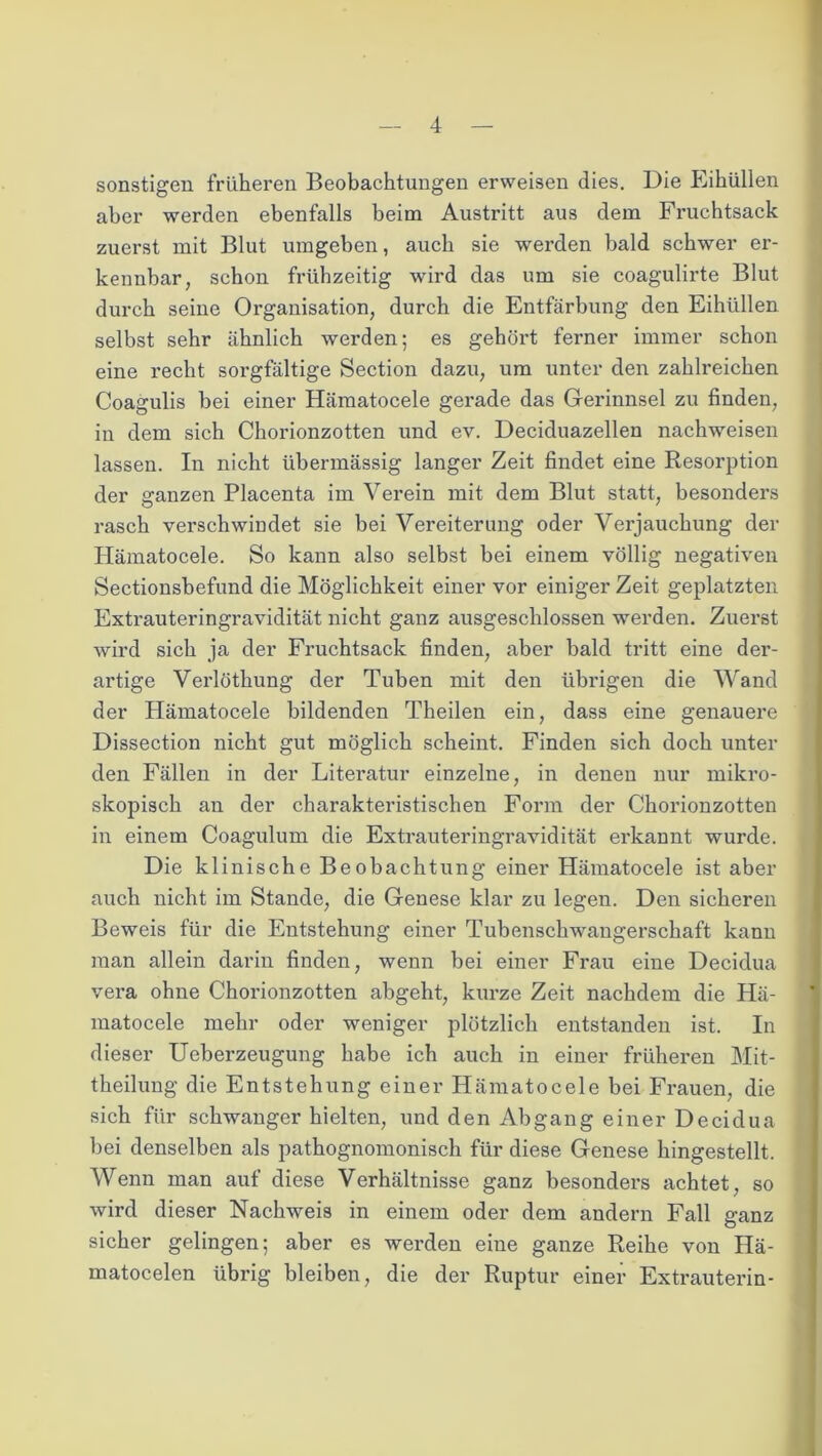 sonstigen früheren Beobachtungen erweisen dies. Die Eihüllen aber werden ebenfalls beim Austritt aus dem Fruchtsack zuerst mit Blut umgeben, auch sie werden bald schwer er- kennbar, schon frühzeitig wird das um sie coagulirte Blut durch seine Organisation, durch die Entfärbung den Eihüllen selbst sehr ähnlich werden; es gehört ferner immer schon eine recht sorgfältige Section dazu, um unter den zahlreichen Coagulis bei einer Hämatocele gerade das Gerinnsel zu finden, in dem sich Chorionzotten und ev. Deciduazellen nachweisen lassen. In nicht übermässig langer Zeit findet eine Resorption der ganzen Placenta im Verein mit dem Blut statt, besonders rasch verschwindet sie bei Vereiterung oder Verjauchung der Hämatocele. So kann also selbst bei einem völlig negativen Sectionsbefund die Möglichkeit einer vor einiger Zeit geplatzten Extrauteringravidität nicht ganz ausgeschlossen werden. Zuerst wird sich ja der Fruchtsack finden, aber bald tritt eine der- artige Verlöthung der Tuben mit den übrigen die Wand der Hämatocele bildenden Theilen ein, dass eine genauere Dissection nicht gut möglich scheint. Finden sich doch unter den Fällen in der Literatur einzelne, in denen nur mikro- skopisch an der charakteristischen Form der Chorionzotten in einem Coagulum die Extrauteringravidität erkannt wurde. Die klinische Beobachtung einer Hämatocele ist aber auch nicht im Stande, die Genese klar zu legen. Den sicheren Beweis für die Entstehung einer Tubenschwangerschaft kann man allein darin finden, wenn bei einer Frau eine Decidua vera ohne Chorionzotten abgeht, kurze Zeit nachdem die Hä- matocele mehr oder weniger plötzlich entstanden ist. In dieser Ueberzeugung habe ich auch in einer früheren Mit- theilung die Entstehung einer Hämatocele bei Frauen, die sich für schwanger hielten, und den Abgang einer Decidua bei denselben als pathognomonisch für diese Genese hingestellt. Wenn man auf diese Verhältnisse ganz besonders achtet, so wird dieser Nachweis in einem oder dem andern Fall ganz sicher gelingen; aber es wei’den eine ganze Reihe von Hä- matocelen übrig bleiben, die der Ruptur einer Extrauterin-