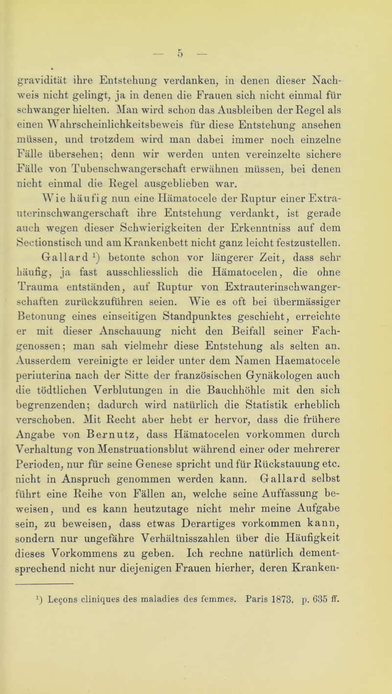 weis nicht gelingt, ja in denen die Frauen sich nicht einmal für schwanger hielten. Man wird schon das Ausbleiben der Regel als einen Wahrscheinlichkeitsbeweis für diese Entstehung ansehen müssen, und trotzdem wird man dabei immer noch einzelne Fälle iibei'sehen; denn wir werden unten vereinzelte sichere Fälle von Tubenschwangerschaft erwähnen müssen, bei denen nicht einmal die Regel ausgeblieben war. Wie häufig nun eine Hämatocele der Ruptur einer Extra- uterinschwangerschaft ihre Entstehung verdankt, ist gerade auch wegen dieser Schwierigkeiten der Erkenntniss auf dem Sectionstisch und am Krankenbett nicht ganz leicht festzustellen. Gallard *) betonte schon vor längerer Zeit, dass sehr häufig, ja fast ausschliesslich die Hämatocelen, die ohne Trauma entständen, auf Ruptur von Extrauterinschwanger- schaften zurückzuführen seien. Wie es oft bei übermässiger Betonung eines einseitigen Standpunktes geschieht, erreichte er mit dieser Anschauung nicht den Beifall seiner Fach- genossen ; man sah vielmehr diese Entstehung als selten an. Ausserdem vereinigte er leider unter dem Namen Haematocele periuterina nach der Sitte der französischen Gynäkologen auch die tödtlichen Verblutungen in die Bauchhöhle mit den sich begrenzenden; dadurch wird natürlich die Statistik erheblich verschoben. Mit Recht aber hebt er hervor, dass die frühere Angabe von Bernutz, dass Hämatocelen Vorkommen durch Verhaltung von Menstruationsblut während einer oder mehrerer Perioden, nur für seine Genese spricht und für Rückstauung etc. nicht in Anspruch genommen werden kann. Gallard selbst führt eine Reihe von Fällen an, welche seine Auffassung be- weisen, und es kann heutzutage nicht mehr meine Aufgabe sein, zu beweisen, dass etwas Derartiges Vorkommen kann, sondern nur ungefähre Verhältnisszahlen über die Häufigkeit dieses Vorkommens zu geben. Ich rechne natürlich dement- sprechend nicht nur diejenigen Frauen hierher, deren Kranken- J) Le§ons cliniques des maladies des femmes. Paris 1873. p. 635 IT.