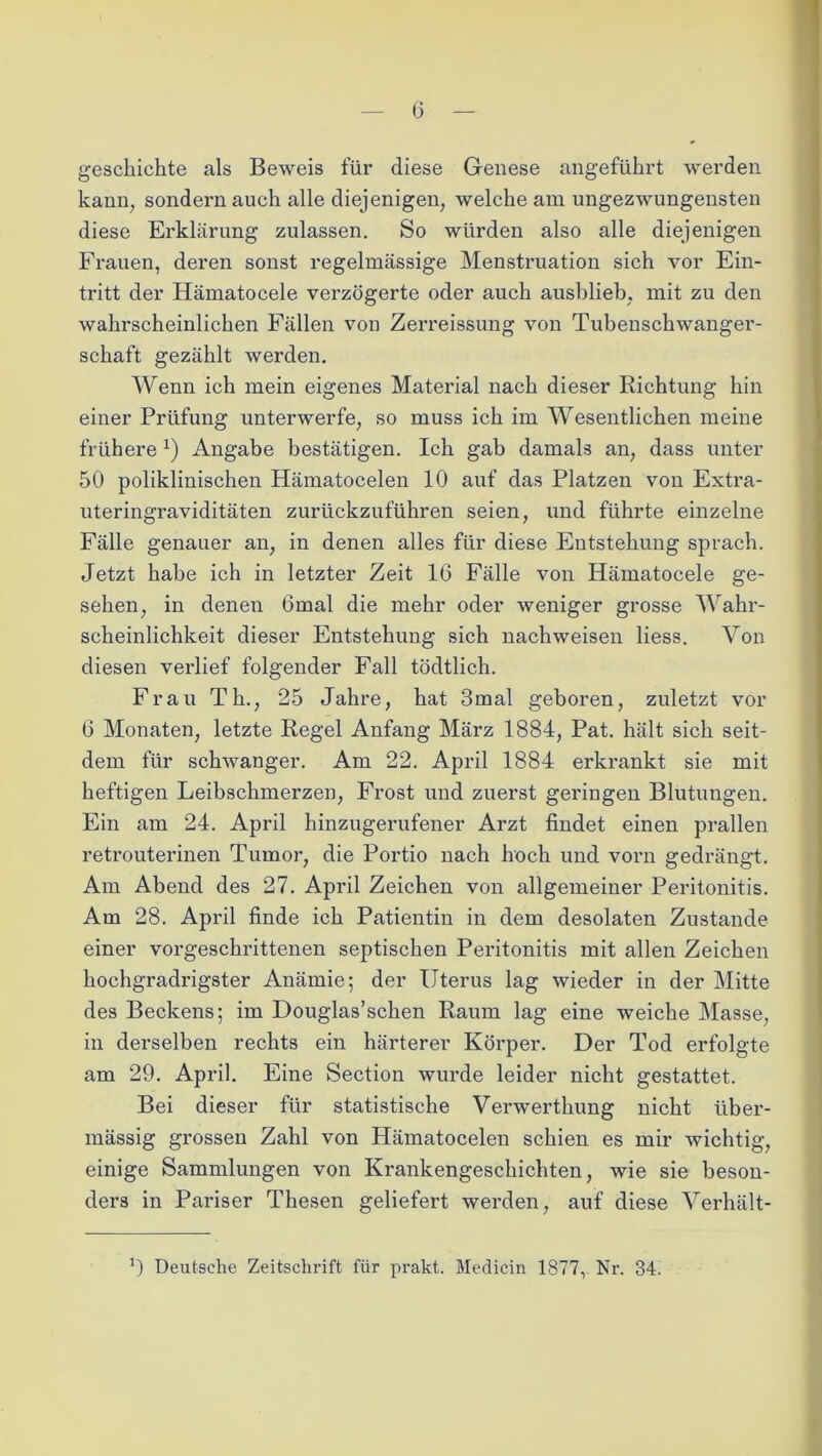 geschichte als Beweis für diese Genese angeführt werden kann, sondern auch alle diejenigen, welche am ungezwungensten diese Erklärung zulassen. So würden also alle diejenigen Frauen, deren sonst regelmässige Menstruation sich vor Ein- tritt der Hämatocele verzögerte oder auch ausblieb, mit zu den wahrscheinlichen Fällen von Zerreissung von Tubenschwanger- schaft gezählt werden. Wenn ich mein eigenes Material nach dieser Richtung hin einer Prüfung unterwerfe, so muss ich im Wesentlichen meine frühere *) Angabe bestätigen. Ich gab damals an, dass unter 50 poliklinischen Hämatocelen 10 auf das Platzen von Extra- uteringraviditäten zurückzuführen seien, und führte einzelne Fälle genauer an, in denen alles für diese Entstehung sprach. Jetzt habe ich in letzter Zeit 16 Fälle von Hämatocele ge- sehen, in denen Gmal die mehr oder weniger grosse Wahr- scheinlichkeit dieser Entstehung sich nachweisen Hess. Von diesen verlief folgender Fall tödtlich. Frau Th., 25 Jahre, hat 3mal geboren, zuletzt vor 6 Monaten, letzte Regel Anfang März 1884, Pat. hält sich seit- dem für schwanger. Am 22. April 1884 erkrankt sie mit heftigen Leibschmerzen, Frost und zuerst geringen Blutungen. Ein am 24. April hinzugerufener Arzt findet einen prallen retrouterinen Tumor, die Portio nach hoch und vorn gedrängt. Am Abend des 27. April Zeichen von allgemeiner Peritonitis. Am 28. April finde ich Patientin in dem desolaten Zustande einer vorgeschrittenen septischen Peritonitis mit allen Zeichen hochgradrigster Anämie; der Uterus lag wieder in der Mitte des Beckens; im Douglas’schen Raum lag eine weiche Masse, in derselben rechts ein härterer Körper. Der Tod erfolgte am 29. April. Eine Section wurde leider nicht gestattet. Bei dieser für statistische Verwerthung nicht über- mässig grossen Zahl von Hämatocelen schien es mir wichtig, einige Sammlungen von Krankengeschichten, wie sie beson- ders in Pariser Thesen geliefert werden, auf diese Verhält- *) Deutsche Zeitschrift für prakt. Medicin 1877, Nr. 34.