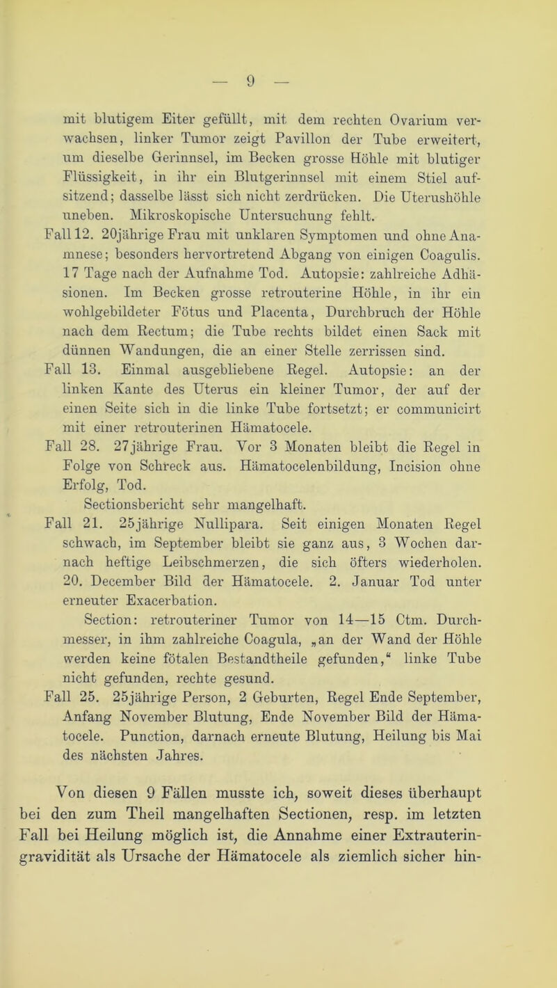 mit blutigem Eiter gefüllt, mit dem rechten Ovarium ver- wachsen, linker Tumor zeigt Pavillon der Tube erweitert, um dieselbe Gerinnsel, im Becken grosse Höhle mit blutiger Flüssigkeit, in ihr ein Blutgerinnsel mit einem Stiel auf- sitzend; dasselbe lässt sich nicht zerdrücken. Die Uterushöhle ixneben. Mikroskopische Untersuchung fehlt. Fall 12. 20jährige Frau mit unklaren Symptomen und ohne Ana- mnese; besonders hervortretend Abgang von einigen Coagulis. 17 Tage nach der Aufnahme Tod. Autopsie: zahlreiche Adhä- sionen. Im Becken gi'osse retrouterine Höhle, in ihr ein wohlgebildeter Fötus und Placenta, Durchbruch der Höhle nach dem Rectum; die Tube rechts bildet einen Sack mit dünnen Wandungen, die an einer Stelle zerrissen sind. Fall 13. Einmal ausgebliebene Regel. Autopsie: an der linken Kante des Utei’us ein kleiner Tumor, der auf der einen Seite sich in die linke Tube fortsetzt; er communicirt mit einer retrouterinen Hämatocele. Fall 28. 27jähx*ige Frau. Vor 3 Monaten bleibt die Regel in Folge von Schreck aus. Hämatocelenbildung, Incision ohne Ex-folg, Tod. Sectionsbex'icht sehr mangelhaft. Fall 21. 25jährige Nullipara. Seit einigen Monaten Regel schwach, im September bleibt sie ganz aus, 3 Wochen dar- nach heftige Leibschmerzen, die sich öfters wiederholen. 20. December Bild der Hämatocele. 2. Januar Tod uixter erneuter Exacerbation. Section: retrouteriner Tumor von 14—15 Ctm. Durch- messer, in ihm zahlreiche Coagula, „an der Wand der Höhle werden keine fötalen Bestandtheile gefunden,“ linke Tube nicht gefunden, x*echte gesund. Fall 25. 25jährige Person, 2 Geburten, Regel Ende September, Anfang November Blutung, Ende November Bild der Hänxa- tocele. Punction, darnach erneute Blutung, Heilung bis Mai des nächsten Jahx-es. Von diesen 9 Fällen musste ich, soweit dieses übei’kaupt bei den zum Theil mangelhaften Sectionen, resp. im letzten Fall bei Heilung möglich ist, die Annahme einer Extrauterin- gravidität als Ursache der Hämatocele als ziemlich sicher hin-