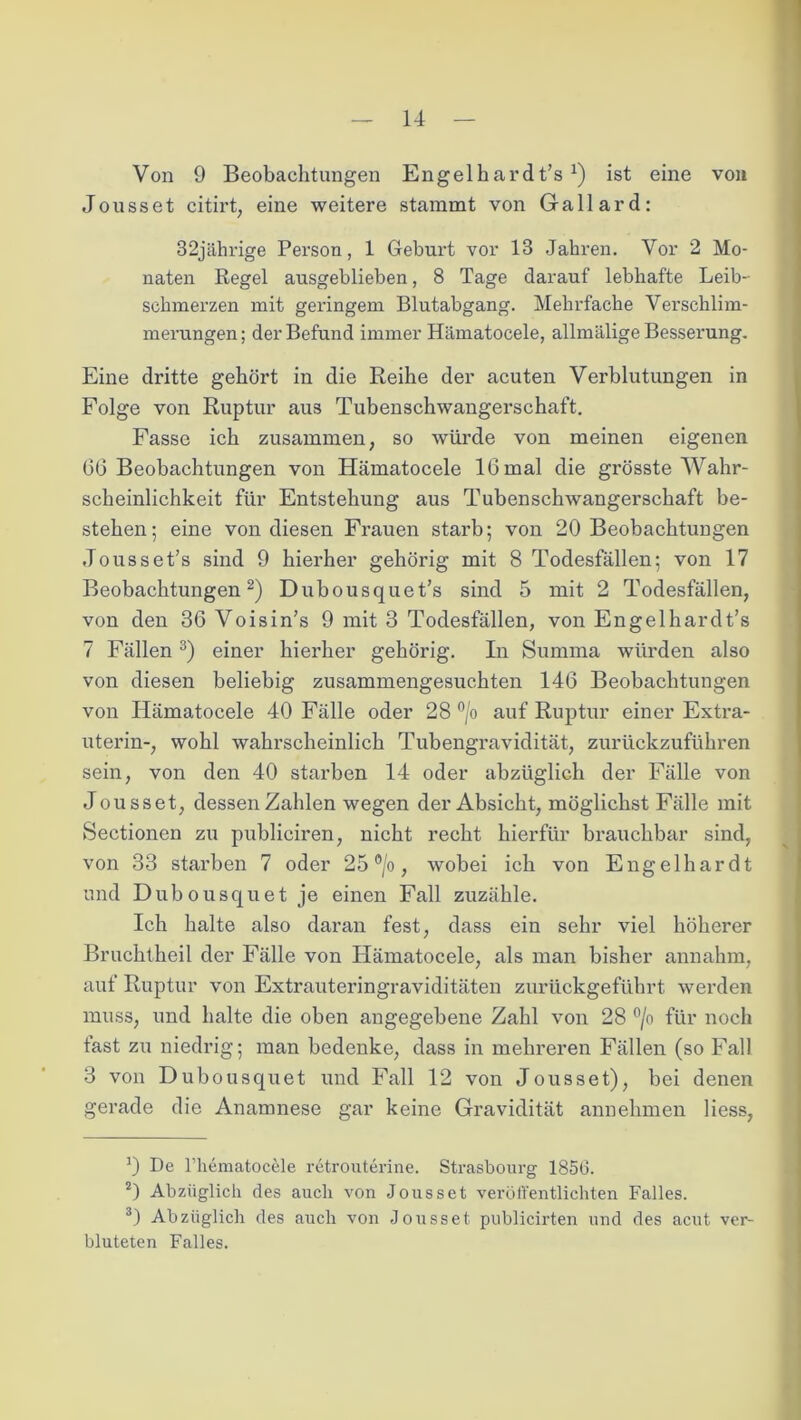 Von 9 Beobachtungen Engelhardt’s J) ist eine von Jousset citirt, eine weitere stammt von Gallard: 32jährige Person, 1 Geburt vor 13 Jahren. Vor 2 Mo- naten Regel ausgeblieben, 8 Tage darauf lebhafte Leib- schmerzen mit geringem Blutabgang. Mehrfache Verschlim- merungen ; der Befund immer Hämatocele, allmälige Besserung. Eine dritte gehört in die Reihe der acuten Verblutungen in Folge von Ruptur aus Tubenschwangerschaft. Fasse ich zusammen, so würde von meinen eigenen GG Beobachtungen von Hämatocele IG mal die grösste Wahr- scheinlichkeit für Entstehung aus Tubenschwangerschaft be- stehen; eine von diesen Frauen starb; von 20 Beobachtungen Jousset’s sind 9 hierher gehörig mit 8 Todesfällen; von 17 Beobachtungen* 2) Dubousquet’s sind 5 mit 2 Todesfällen, von den 3G Voisin’s 9 mit 3 Todesfällen, von Engelhardt’s 7 Fällen 3) einer hierher gehörig. In Summa würden also von diesen beliebig zusammengesuchten 14G Beobachtungen von Hämatocele 40 Fälle oder 28 °/o auf Ruptur einer Extra- uterin-, wohl wahrscheinlich Tubengravidität, zui’ückzuführen sein, von den 40 starben 14 oder abzüglich der Fälle von Jousset, dessen Zahlen wegen der Absicht, möglichst Fälle mit Sectionen zu publiciren, nicht recht hierfür brauchbar sind, von 33 starben 7 oder 25 °/o, wobei ich von Engelhardt und Dubousquet je einen Fall zuzähle. Ich halte also daran fest, dass ein sehr viel höherer Bruchtheil der Fälle von Hämatocele, als man bisher annahm, auf Ruptur von Extrauteringraviditäten zurückgeführt werden muss, und halte die oben angegebene Zahl von 28 °/o für noch fast zu niedrig; man bedenke, dass in mehreren Fällen (so Fall 3 von Dubousquet und Fall 12 von Jousset), bei denen gerade die Anamnese gar keine Gravidität annehmen Hess, 0 De l’hematocele retrouterine. Strasbourg 1856. 2) Abzüglich des auch von Jousset veröffentlichten Falles. 3) Abzüglich des auch von Jousset publicirten und des acut ver- bluteten Falles.