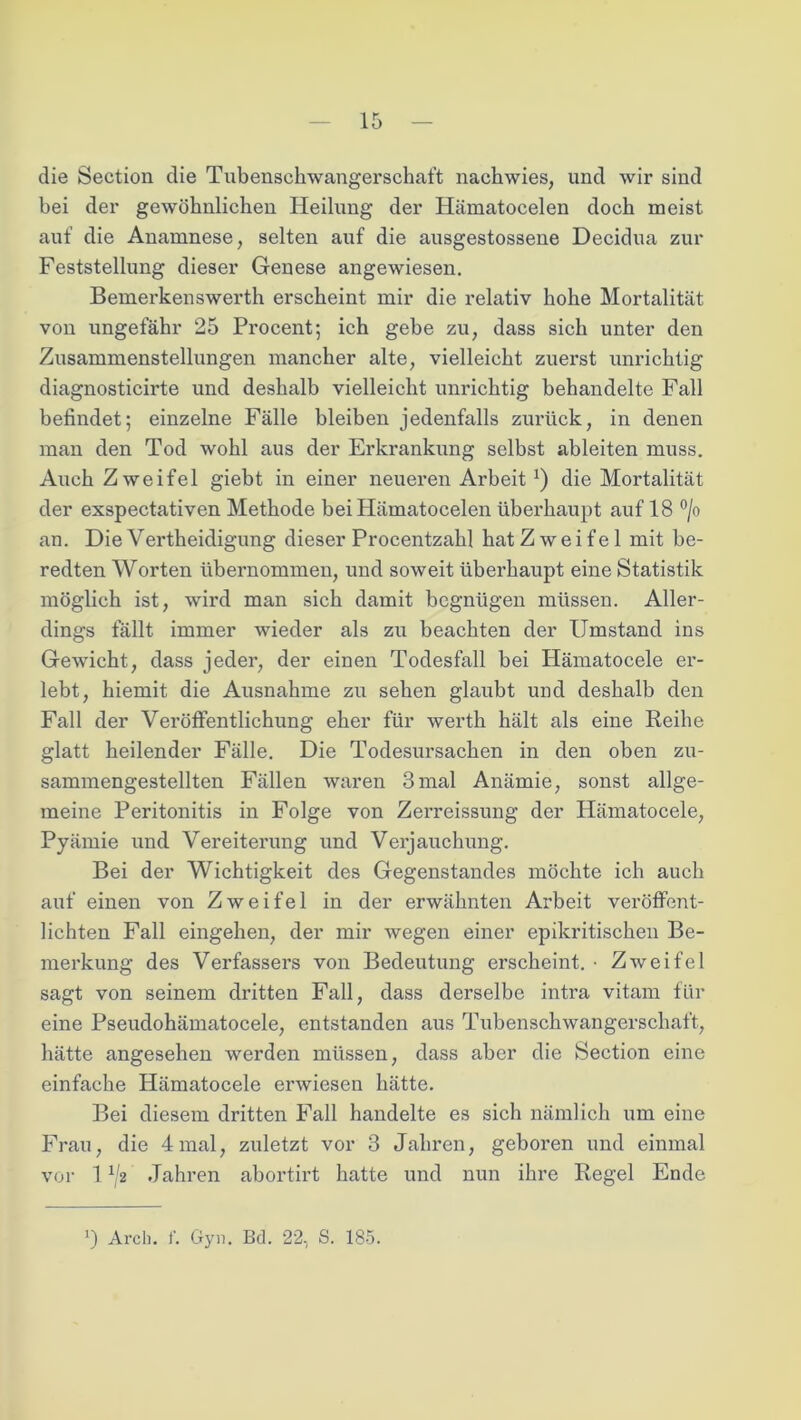 die Section die Tubenschwangerschaft nachwies, und wir sind bei der gewöhnlichen Heilung der Hämatocelen doch meist auf die Anamnese, selten auf die ausgestossene Decidua zur Feststellung dieser Genese angewiesen. Bemerkenswerth erscheint mir die relativ hohe Mortalität von ungefähr 25 Procent; ich gebe zu, dass sich unter den Zusammenstellungen mancher alte, vielleicht zuerst unrichtig diagnosticirte und deshalb vielleicht unrichtig behandelte Fall befindet; einzelne Fälle bleiben jedenfalls zurück, in denen man den Tod wohl aus der Erkrankung selbst ableiten muss. Auch Zweifel giebt in einer neueren Arbeit*) die Mortalität der exspectativen Methode bei Hämatocelen überhaupt auf 18 °/o an. Die Vertheidigung dieser Procentzahl hat Zwei fei mit be- redten Worten übernommen, und soweit überhaupt eine Statistik möglich ist, wird man sich damit begnügen müssen. Aller- dings fällt immer wieder als zu beachten der Umstand ins Gewicht, dass jeder, der einen Todesfall bei Hämatocele er- lebt, hiemit die Ausnahme zu sehen glaubt und deshalb den Fall der Veröffentlichung eher für werth hält als eine Reihe glatt heilender Fälle. Die Todesursachen in den oben zu- sammengestellten Fällen waren 3mal Anämie, sonst allge- meine Peritonitis in Folge von Zerreissung der Hämatocele, Pyämie und Vereiterung und Verjauchung. Bei der Wichtigkeit des Gegenstandes möchte ich auch auf einen von Zweifel in der erwähnten Arbeit veröffent- lichten Fall eingehen, der mir wegen einer epikritischen Be- merkung des Verfassers von Bedeutung erscheint. • Zweifel sagt von seinem dritten Fall, dass derselbe intra vitam für eine Pseudohämatocele, entstanden aus Tubenschwangerschaft, hätte angesehen werden müssen, dass aber die Section eine einfache Hämatocele erwiesen hätte. Bei diesem dritten Fall handelte es sich nämlich um eine Frau, die 4 mal, zuletzt vor 3 Jahren, geboren und einmal vor 1 x/2 Jahren abortirt hatte und nun ihre Regel Ende ') Arch. f. Gyn. Bd. 22, S. 185.