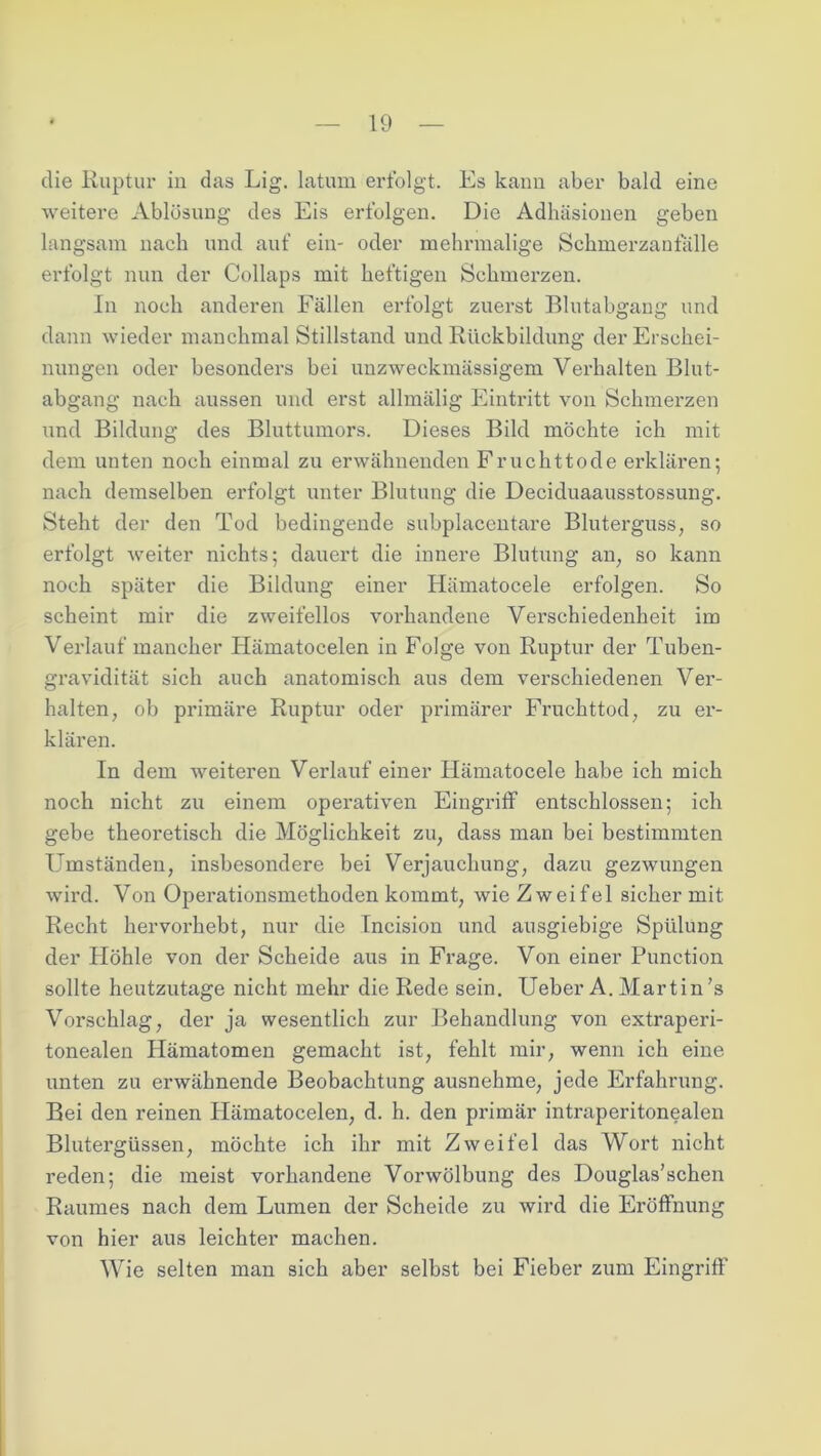 die Ruptur in das Lig. latum erfolgt. Es kann aber bald eine weitere Ablösung des Eis erfolgen. Die Adhäsionen geben langsam nach und auf ein- oder mehrmalige Schmerzantalle erfolgt nun der Collaps mit heftigen Schmerzen. In noch anderen Fällen erfolgt zuerst Blutabgang und dann wieder manchmal Stillstand und Rückbildung der Erschei- nungen oder besonders bei unzweckmässigem Verhalten Blut- abgang nach aussen und erst allmälig Eintritt von Schmerzen und Bildung des Bluttumors. Dieses Bild möchte ich mit dem unten noch einmal zu erwähnenden Fruchttode erklären; nach demselben erfolgt unter Blutung die Deciduaausstossung. Steht der den Tod bedingende subplacentare Bluterguss, so erfolgt weiter nichts; dauert die innere Blutung an, so kann noch später die Bildung einer Hämatocele erfolgen. So scheint mir die zweifellos vorhandene Verschiedenheit im Verlauf mancher Hämatocelen in Folge von Ruptur der Tuben- gravidität sich auch anatomisch aus dem verschiedenen Ver- halten, ob primäre Ruptur oder primärer Fruchttod, zu er- klären. In dem weiteren Verlauf einer Hämatocele habe ich mich noch nicht zu einem operativen Eingriff entschlossen; ich gebe theoretisch die Möglichkeit zu, dass man bei bestimmten Umständen, insbesondere bei Verjauchung, dazu gezwungen wird. Von Operationsmethoden kommt, wie Zweifel sicher mit Recht hervorhebt, nur die Incision und ausgiebige Spülung der Höhle von der Scheide aus in Frage. Von einer Punction sollte heutzutage nicht mehr die Rede sein. Ueber A. Martin’s Vorschlag, der ja wesentlich zur Behandlung von extraperi- tonealen Hämatomen gemacht ist, fehlt mir, wenn ich eine unten zu erwähnende Beobachtung ausnehme, jede Erfahrung. Bei den reinen Hämatocelen, d. h. den primär intraperitonealen Blutergüssen, möchte ich ihr mit Zweifel das Wort nicht reden; die meist vorhandene Vorwölbung des Douglas’schen Raumes nach dem Lumen der Scheide zu wird die Eröffnung von hier aus leichter machen. Wie selten man sich aber selbst bei Fieber zum Eingriff