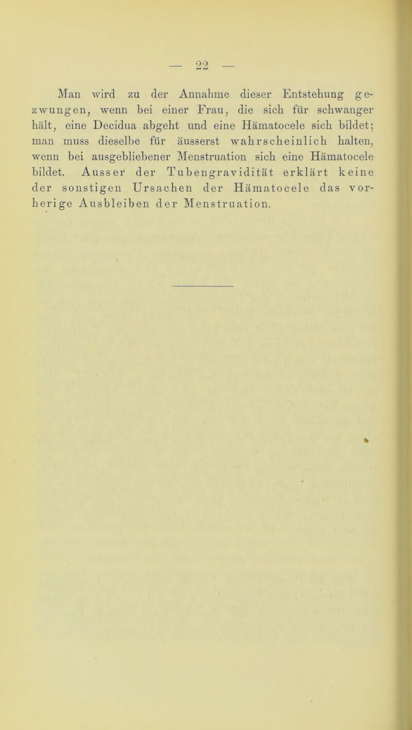 Man wird zu der Annahme dieser Entstehung ge- zwungen, wenn bei einer Frau, die sich für schwanger hält, eine Decidua abgeht und eine Hämatocele sich bildet; man muss dieselbe für äusserst wahrscheinlich halten, wenn bei ausgebliebener Menstruation sich eine Hämatocele bildet. Ausser der Tubengravidität erklärt keine der sonstigen Ursachen der Hämatocele das vor- herige Ausbleiben der Menstruation. k