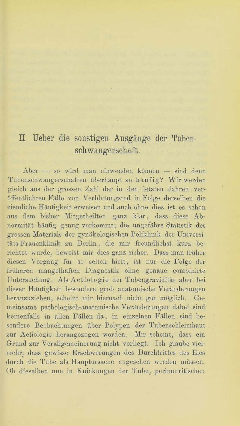 II. Ueber die sonstigen Ausgänge der Tuben- schwangerschaft. Aber — so wird man einwenden können — sind denn Tubenschwangersehaften überhaupt so häufig? Wir werden gleich aus der grossen Zahl der in den letzten Jahren ver- öffentlichten Fälle von Verblutungstod in Folge derselben die ziemliche Häufigkeit erweisen und auch ohne dies ist es schon aus dem bisher Mitgetheilten ganz klar, dass diese Ab- normität häufig genug vorkommt; die ungefähre Statistik des grossen Materials der gynäkologischen Poliklinik der Universi- täts-Frauenklinik zu Berlin, die mir freundlickst kurz be- richtet wurde, beweist mir dies ganz sicher. Dass man früher diesen Vorgang für so selten hielt, ist nur die Folge der früheren mangelhaften Diagnostik ohne genaue combinirte Untersuchung. Als Aetiologie der Tubengravidität aber bei dieser Häufigkeit besondere grob anatomische Veränderungen heranzuziehen, scheint mir hiernach nicht gut möglich. Ge- meinsame pathologisch-anatomische Veränderungen dabei sind keinenfalls in allen Fällen da, in einzelnen Fällen sind be- sondere Beobachtungen über Polypen der Tuben Schleimhaut zur Aetiologie herangezogen worden. Mir scheint, dass ein Grund zur Verallgemeinerung nicht vorliegt. Ich glaube viel- mehr, dass gewisse Erschwerungen des Durchtrittes des Eies durch die Tube als Hauptursache angesehen werden müssen. Ob dieselben nun in Knickungen der Tube, perimetritischen