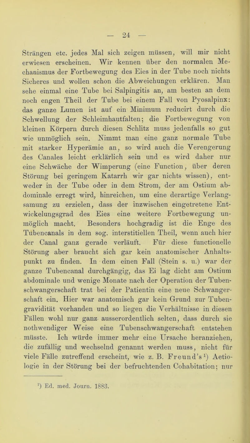 Strängen etc. jedes Mal sich zeigen müssen, will mir nicht erwiesen erscheinen. Wir kennen über den normalen Me- chanismus der Fortbewegung des Eies in der Tube noch nichts Sicheres und wollen schon die Abweichungen erklären. Man sehe einmal eine Tube bei Salpingitis an, am besten an dem noch engen Theil der Tube bei einem Fall von Pyosalpinx: das ganze Lumen ist auf ein Minimum reducirt durch die Schwellung der Schleimhautfalten; die Fortbewegung von kleinen Körpern durch diesen Schlitz muss jedenfalls so gut wie unmöglich sein. Nimmt man eine ganz normale Tube mit starker Hyperämie an, so wird auch die Verengerung des Canales leicht erklärlich sein und es wird daher nur eine Schwäche der Wimperung (eine Function, über deren Störung bei geringem Katarrh wir gar nichts wissen), ent- weder in der Tube oder in dem Strom, der am Ostium ab- dominale erregt wird, hinreichen, um eine derartige Verlang- samung zu erzielen, dass der inzwischen eingetretene Ent- wickelungsgrad des Eies eine weitere Fortbewegung un- möglich macht. Besonders hochgradig ist die Enge des Tubencanals in dem sog. interstitiellen Theil, wenn auch hier der Canal ganz gerade verläuft. Für diese functioneile Störung aber braucht sich gar kein anatomischer Anhalts- punkt zu finden. In dem einen Fall (Stein s. u.) war der ganze Tubencanal durchgängig, das Ei lag dicht am Ostium abdominale und wenige Monate nach der Operation der Tuben- schwangerschaft trat bei der Patientin eine neue Schwanger- schaft ein. Hier war anatomisch gar kein Grund zur Tuben- gravidität vorhanden und so liegen die Verhältnisse in diesen Fällen wohl nur ganz ausserordentlich selten, dass durch sie nothwendiger Weise eine Tubenschwangerschaft entstehen müsste. Ich würde immer mehr eine Ursache heranziehen, die zufällig und wechselnd genannt werden muss, nicht für viele Fälle zutreffend erscheint, wie z. B. Freund’s1) Aetio- logie in der Störung bei der befruchtenden Cohabitation; nur 0 Ed. med. Journ. 1883.