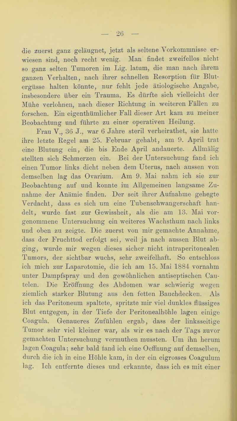 20 die zuerst ganz geläugnet, jetzt als seltene Vorkommnisse er- wiesen sind, noch recht wenig. Man findet zweifellos nicht so ganz selten Tumoren im Lig. latum, die man nach ihrem ganzen Verhalten, nach ihrer schnellen Resorption für Blut- ergüsse halten könnte, nur fehlt jede ätiologische Angabe, insbesondere über ein Trauma. Es dürfte sich vielleicht der Mühe verlohnen, nach dieser Richtung in weiteren Fällen zu forschen. Ein eigenthümlicher Fall dieser Art kam zu meiner Beobachtung und führte zu einer operativen Heilung. Frau V., 36 J., war 6 Jahre steril verheirathet, sie hatte ihre letzte Regel am 25. Februar gehabt, am 9. April trat eine Blutung ein, die bis Ende April andauerte. Allmälig stellten sich Schmerzen ein. Bei der Untersuchung fand ich einen Tumor links dicht neben dem Uterus, nach aussen von demselben lag das Ovarium. Am 9. Mai nahm ich sie zur Beobachtung auf und konnte im Allgemeinen langsame Zu- nahme der Anämie finden. Der seit ihrer Aufnahme gehegte Verdacht, dass es sich um eine Tubenschwangerschaft han- delt, wurde fast zur Gewissheit, als die am 13. Mai vor- genommene Untersuchung ein weiteres Wachsthum nach links und oben zu zeigte. Die zuerst von mir gemachte Annahme, dass der Fruchttod erfolgt sei, weil ja nach aussen Blut ab- ging, wurde mir wegen dieses sicher nicht intraperitonealen Tumors, der sichtbar wuchs, sehr zweifelhaft. So entschloss ich mich zur Laparotomie, die ich am 15. Mai 1884 vornahm unter Dampfspray und den gewöhnlichen antiseptischen Cau- telen. Die Eröffnung des Abdomen war schwierig wegen ziemlich starker Blutung aus den fetten Bauchdecken. Als ich das Peritoneum spaltete, spritzte mir viel dunkles flüssiges Blut entgegen, in der Tiefe der Peritonealhöhle lagen einige Coagula. Genaueres Zufühlen ergab, dass der linksseitige Tumor sehr viel kleiner war, als wir es nach der Tags zuvor gemachten Untersuchung vermuthen mussten. Um ihn herum lagen Coagula; sehr bald fand ich eine Oeftnung auf demselben, durch die ich in eine Höhle kam, in der ein eigrosses Coagulum lag. Ich entfernte dieses und erkannte, dass ich es mit einer