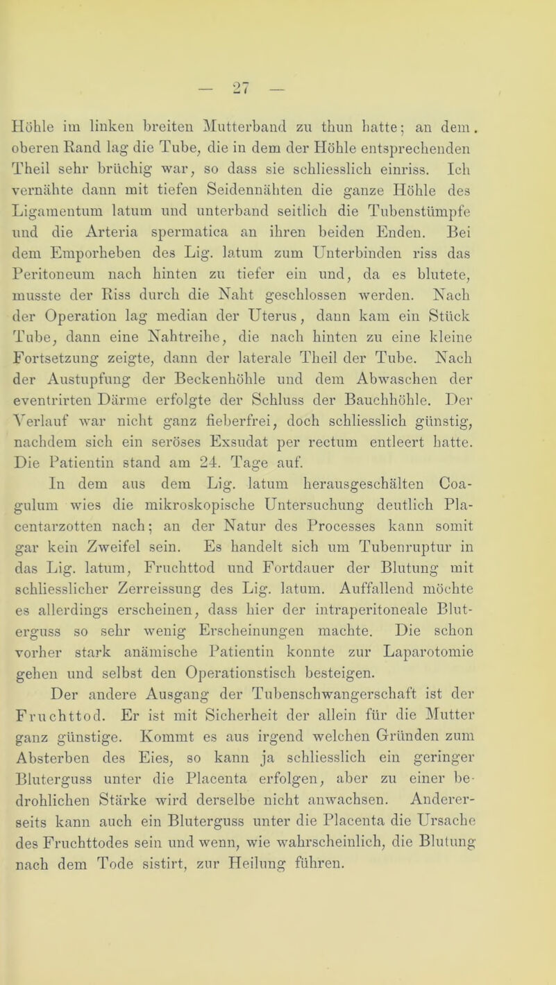 Höhle im linken breiten Mutterband zu tliun Latte; an dem. oberen Rand lag die Tube, die in dem der Höhle entsprechenden Theil sehr brüchig war, so dass sie schliesslich einriss. Ich vernähte dann mit tiefen Seidennähten die ganze Höhle des Ligamentum latum und unterband seitlich die Tubenstümpfe und die Arteria spermatica an ihren beiden Enden. Bei dem Emporheben des Lig. latum zum Unterbinden riss das Peritoneum nach hinten zu tiefer ein und, da es blutete, musste der Riss durch die Naht geschlossen werden. Nach der Operation lag median der Uterus, dann kam ein Stück Tube, dann eine Nahtreihe, die nach hinten zu eine kleine Fortsetzung zeigte, dann der laterale Theil der Tube. Nach der Austupfung der Beckenhöhle und dem Abwaschen der eventrirten Därme erfolgte der Schluss der Bauchhöhle. Der Verlauf war nicht ganz fieberfrei, doch schliesslich günstig, nachdem sich ein seröses Exsudat per rectum entleert hatte. Die Patientin stand am 24. Tage auf. In dem aus dem Lig. latum herausgeschälten Coa- gulum wies die mikroskopische Untersuchung deutlich Pla- centarzotten nach; an der Natur des Processes kann somit gar kein Zweifel sein. Es handelt sich um Tubenruptur in das Lig. latum, Fruchttod und Fortdauer der Blutung mit schliesslicher Zerreissung des Lig. latum. Auffallend möchte es allerdings erscheinen, dass hier der intraperitoneale Blut- erguss so sehr wenig Erscheinungen machte. Die schon vorher stark anämische Patientin konnte zur Laparotomie gehen und selbst den Operationstisch besteigen. Der andere Ausgang der Tubenschwangerschaft ist der Fruchttod. Er ist mit Sicherheit der allein für die Mutter ganz günstige. Kommt es aus irgend welchen Gründen zum Absterben des Eies, so kann ja schliesslich ein geringer Bluterguss unter die Placenta erfolgen, aber zu einer be- drohlichen Stärke wird derselbe nicht anwachsen. Anderer- seits kann auch ein Bluterguss unter die Placenta die Ursache des Fruchttodes sein und wenn, wie wahrscheinlich, die Blutung nach dem Tode sistirt, zur Heilung führen.