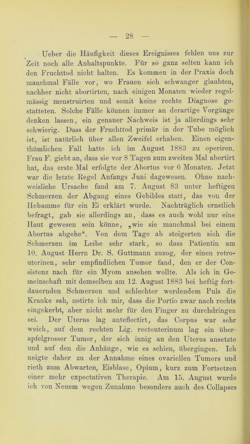 Ueber die Häufigkeit dieses Ereignisses fehlen uns zur Zeit noch alle Anhaltspunkte. Für so ganz selten kann ich den Fruchttod nicht halten. Es kommen in der Praxis doch manchmal Fälle vor, wo Frauen sich schwanger glaubten, nachher nicht abortirten, nach einigen Monaten wieder regel- mässig menstruirten und somit keine rechte Diagnose ge- statteten. Solche Fälle können immer an derartige Vorgänge denken lassen, ein genauer Nachweis ist ja allerdings sehr schwierig. Dass der Fruchttod primär in der Tube möglich ist, ist natürlich über allen Zweifel erhaben. Einen eigen- tümlichen Fall hatte ich im August 1883 zu operiren. Frau F. giebt an, dass sie vor 8 Tagen zum zweiten Mal abortirt hat, das erste Mal erfolgte der Abortus vor 6 Monaten. Jetzt war die letzte Regel Anfangs Juni dagewesen. Ohne nach- weisliche Ursache fand am 7. August 83 unter heftigen Schmerzen der Abgang eines Gebildes statt, das von der Hebamme für ein Ei erklärt wurde. Nachträglich ernstlich befragt, gab sie allerdings an, dass es auch wohl nur eine Haut gewesen sein könne, „wie sie manchmal bei einem Abortus abgehe“. Von dem Tage ab steigerten sich die Schmerzen im Leibe sehr stark, so dass Patientin am 10. August Herrn Dr. S. Guttmann zuzog, der einen retro- uterinen, sehr empfindlichen Tumor fand, den er der Con- sistenz nach für ein Myom ansehen wollte. Als ich in Ge- meinschaft mit demselben am 12. August 1883 bei heftig fort- dauernden Schmerzen und schlechter werdendem Puls die Kranke sah, notirte ich mir, dass die Portio zwar nach rechts eingekerbt, aber nicht mehr für den Finger zu durchdringen sei. Der Uterus lag anteflectirt, das Corpus war sehr weich, auf dem rechten Lig. rectouterinum lag ein über- apfelgrosser Tumor, der sich innig an den Uterus ansetzte und auf den die Anhänge, wie es schien, übergingen. Ich neigte daher zu der Annahme eines ovariellen Tumors und rieth zum Abwarten, Eisblase, Opium, kurz zum Fortsetzen einer mehr expectativen Therapie. Am 15. August wurde ich von Neuem wegen Zunahme besonders auch des Collapses