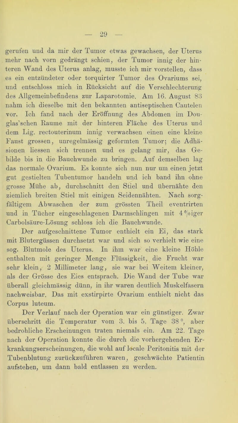 gerufen und da mir der Tumor etwas gewachsen, der Uterus mehr nach vorn gedi’ängt schien, der Tumor innig der hin- teren Wand des Uterus anlag, musste ich mir vorstellen, dass es ein entzündeter oder torquirter Tumor des Ovariums sei, und entschloss mich in Rücksicht auf die Verschlechterung des Allgemeinbefindens zur Laparotomie. Am 16. August 86 nahm ich dieselbe mit den bekannten antiseptischen Cautelen vor. Ich fand nach der Eröffnung des Abdomen im Dou- glas’schen Raume mit der hinteren Fläche des Uterus und dem Lig. rectouterinum innig verwachsen einen eine kleine Faust grossen, unregelmässig geformten Tumor; die Adhä- sionen Hessen sich trennen und es gelang mir, das Ge- bilde bis in die Bauchwunde zu bringen. Auf demselben lag das normale Ovarium. Es konnte sich nun nur um einen jetzt gut gestielten Tubentumor handeln und ich band ihn ohne grosse Mühe ab, durchschnitt den Stiel und übernähte den ziemlich breiten Stiel mit einigen Seidennähten. Nach sorg- fältigem Abwaschen der zum grössten Theil eventrirten und in Tücher eingeschlagenen Darmschlingen mit 4°/oiger Carbolsäure-Lösung schloss ich die Bauchwunde. Der aufgeschnittene Tumor enthielt ein Ei, das stark mit Blutergüssen durchsetzt war und sich so verhielt wie eine sog. Blutmole des Uterus. In ihm war eine kleine Höhle enthalten mit geringer Menge Flüssigkeit, die Frucht war sehr klein, 2 Millimeter lang, sie war bei Weitem kleiner, als der Grösse des Eies entsprach. Die Wand der Tube war überall gleichmässig dünn, in ihr waren deutlich Muskelfasern nachweisbar. Das mit exstirpirte Ovarium enthielt nicht das Corpus luteum. Der Verlauf nach der Operation war ein günstiger. Zwar überschritt die Temperatur vom 3. bis 5. Tage 38n, aber bedrohliche Erscheinungen traten niemals ein. Am 22. Tage nach der Operation konnte die durch die vorhergehenden Er- krankungserscheinungen, die wohl auf locale Peritonitis mit der Tubenblutung zurückzuführen waren, geschwächte Patientin aufstehen, um dann bald entlassen zu werden.