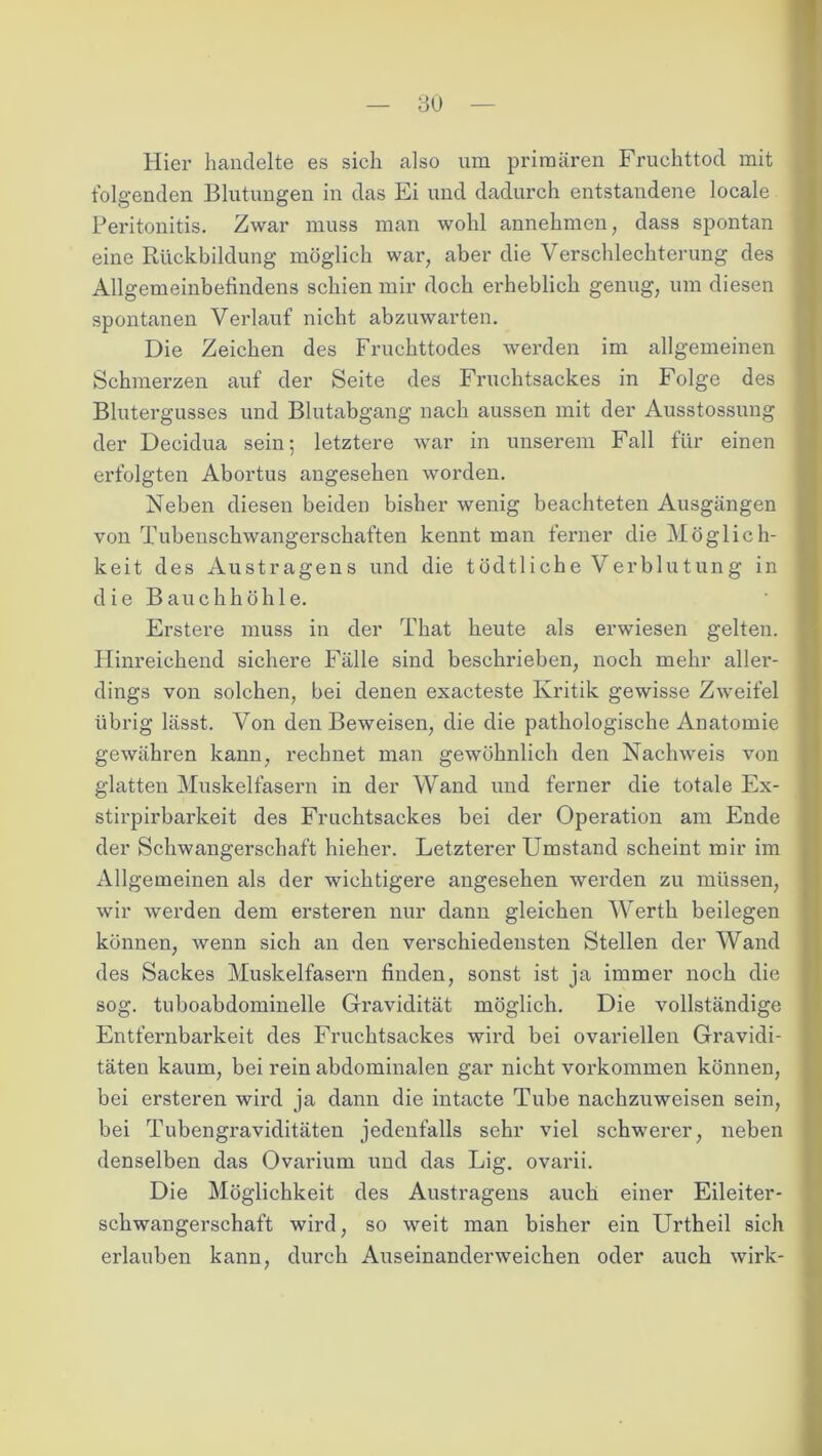 3U Hier handelte es sich also um primären Fruchttod mit folgenden Blutungen in das Ei und dadurch entstandene locale Peritonitis. Zwar muss man wohl annehmen, dass spontan eine Rückbildung möglich war, aber die Verschlechterung des Allgemeinbefindens schien mir doch erheblich genug, um diesen spontanen Verlauf nicht abzuwarten. Die Zeichen des Fruchttodes werden im allgemeinen Schmerzen auf der Seite des Fruchtsackes in Folge des Blutergusses und Blutabgang nach aussen mit der Ausstossung der Decidua sein; letztere war in unserem Fall für einen erfolgten Abortus angesehen worden. Neben diesen beiden bisher wenig beachteten Ausgängen von Tubenschwangerschaften kennt man ferner die Möglich- keit des Austragens und die tödtliche Verblutung in d ie Bauchhöhle. Erstere muss in der That heute als erwiesen gelten. Hinreichend sichere Fälle sind beschrieben, noch mehr aller- dings von solchen, bei denen exacteste Kritik gewisse Zweifel übrig lässt. Von den Beweisen, die die pathologische Anatomie gewähren kann, rechnet man gewöhnlich den Nachweis von glatten Muskelfasern in der Wand und ferner die totale Ex- stirpirbarkeit des Fruchtsackes bei der Operation am Ende der Schwangerschaft hieher. Letzterer Umstand scheint mir im Allgemeinen als der wichtigere angesehen werden zu müssen, wir werden dem ersteren nur dann gleichen Werth beilegen können, wenn sich an den verschiedensten Stellen der Wand des Sackes Muskelfasern finden, sonst ist ja immer noch die sog. tuboabdominelle Gravidität möglich. Die vollständige Entfenibarkeit des Fruchtsackes wird bei ovariellen Gravidi- täten kaum, bei rein abdominalen gar nicht Vorkommen können, bei ersteren wird ja dann die intacte Tube nachzuweisen sein, bei Tubengraviditäten jedenfalls sehr viel schwerer, neben denselben das Ovarium und das Lig. ovarii. Die Möglichkeit des Austragens auch einer Eileiter- schwangerschaft wird, so weit man bisher ein Urtheil sich erlauben kann, durch Auseinanderweichen oder auch wirk-