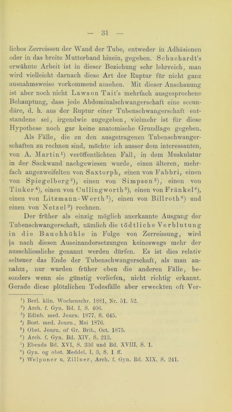 liches Zerreissen der Wand der Tube, entweder in Adhäsionen oder in das breite Mutterband hinein, gegeben. Schuchardt’s erwähnte Arbeit ist in dieser Beziehung sehr lehrreich, man wird vielleicht darnach diese Art der Ruptur für nicht ganz ausnahmsweise vorkommend ansehen. Mit dieser Anschauung ist aber noch nicht Lawson Tait’s mehrfach ausgesprochene Behauptung, dass jede Abdominalschwangerschaft eine secun- däre, d. h. aus der Ruptur einer Tubenschwangerschaft ent- standene sei, irgendwie zugegeben, vielmehr ist für diese Hypothese noch gar keine anatomische Grundlage gegeben. Als Fälle, die zu den ausgetragenen Tubenschwanger- schaften zu rechnen sind, möchte ich ausser dem interessanten, von A. Martin1) veröffentlichten Fall, in dem Muskulatur in der Sackwand nachgewiesen wurde, einen älteren, mehr- fach angezweifelten von Saxtorph, einen von Fabbri, einen von Spiegelberg2), einen von Simpson3), einen von Tinker4), einen von Cullingworth5 6), einen von Fränkelö), einen von Litzmann-Werth7), einen von Billroth8) und einen von Netzei9) rechnen. Der früher als einzig möglich anerkannte Ausgang der Tubenschwangerschaft, nämlich die tödtliche Verblutung in die Bauchhöhle in Folge von Zerreissung, wird ja nach diesen Auseinandersetzungen keineswegs mehr der ausschliessliche genannt werden dürfen. Es ist dies relativ seltener das Ende der Tubenschwangerschaft, als man an- nahm, nur wurden früher eben die anderen Fälle, be- sonders wenn sie günstig verliefen, nicht richtig erkannt. Gerade diese plötzlichen Todesfälle aber erweckten oft Ver- ') Berl. klin. Wochenschr. 1881, Nr. 51. 52. 2) Arch. f. Gyn. Bd. I, S. 40G. 3) Edinb. med. Journ. 1877, S. 645. 4J Bost. med. Journ., Mai 1876. 5) Obst. Journ. of Gr. Brit., Oct. 1875. 6) Arch. f. Gyn. Bd. XIV, S. 213. T) Ebenda Bd. XVI, S. 336 und Bd. XVIII, S. 1. s) Gyn. og obst. Meddel. I, 3, S. 1 ff. 9) Welponer u. Zillner, Arch. f. Gyn. Bd. XIX, S. 241.