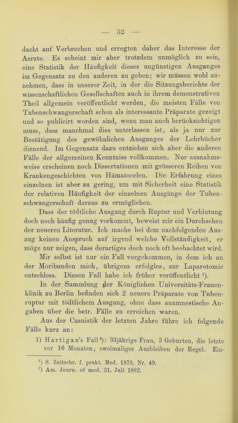 dacht auf Verbrechen und erregten daher das Interesse der Aerzte. Es scheint mir aber trotzdem unmöglich zu sein, eine Statistik der Häufigkeit dieses ungünstigen Ausganges im Gegensatz zu den anderen zu geben; wir müssen wohl an- nehmen, dass in unserer Zeit, in der die Sitzungsberichte der wissenschaftlichen Gesellschaften auch in ihrem demonstrativen Theil allgemein veröffentlicht werden, die meisten Fälle von Tubenschwangerschaft schon als interessante Präparate gezeigt und so publicirt worden sind, wenn man auch berücksichtigen muss, dass manchmal dies unterlassen ist, als ja nur zur Bestätigung des gewöhnlichen Ausganges der Lehrbücher dienend. Im Gegensatz dazu entziehen sich aber die anderen Fälle der allgemeinen Kenntniss vollkommen. Nur ausnahms- weise erscheinen noch Dissertationen mit grösseren Reihen von Krankengeschichten von Hämatocelen. Die Erfahrung eines einzelnen ist aber zu gering, um mit Sicherheit eine Statistik der relativen Häufigkeit der einzelnen Ausgänge der Tuben- schwangerschaft daraus zu ermöglichen. Dass der tödtliche Ausgang durch Ruptur und Verblutung doch noch häufig genug vorkommt, beweist mir ein Durchsehen der neueren Literatur. Ich mache bei dem nachfolgenden Aus- zug keinen Anspruch auf ii’gend welche Vollständigkeit, er möge nur zeigen, dass derartiges doch noch oft beobachtet wii*d. Mir selbst ist nur ein Fall vorgekommen, in dem ich an der Moribunden mich, übrigens erfolglos, zur Laparotomie entschloss. Diesen Fall habe ich früher veröffentlicht x). In der Sammlung Jer Königlichen Universitäts-Frauen- klinik zu Berlin befinden sich 2 neuere Präparate von Tuben- ruptur mit tödtlichem Ausgang, ohne dass anamnestische An- gaben über die betr. Fälle zu erreichen waren. Aus der Casuistik der letzten Jahre führe ich folgende Fälle kurz an: 1) Hartigan’s Fall* 2): 33jährige Frau, 3 Geburten, die letzte vor 16 Monaten, zweimaliges Ausbleiben der Regel. Ein- ’) S. Zeitschr. f. prakt. Med. 1878, Nr. 49.