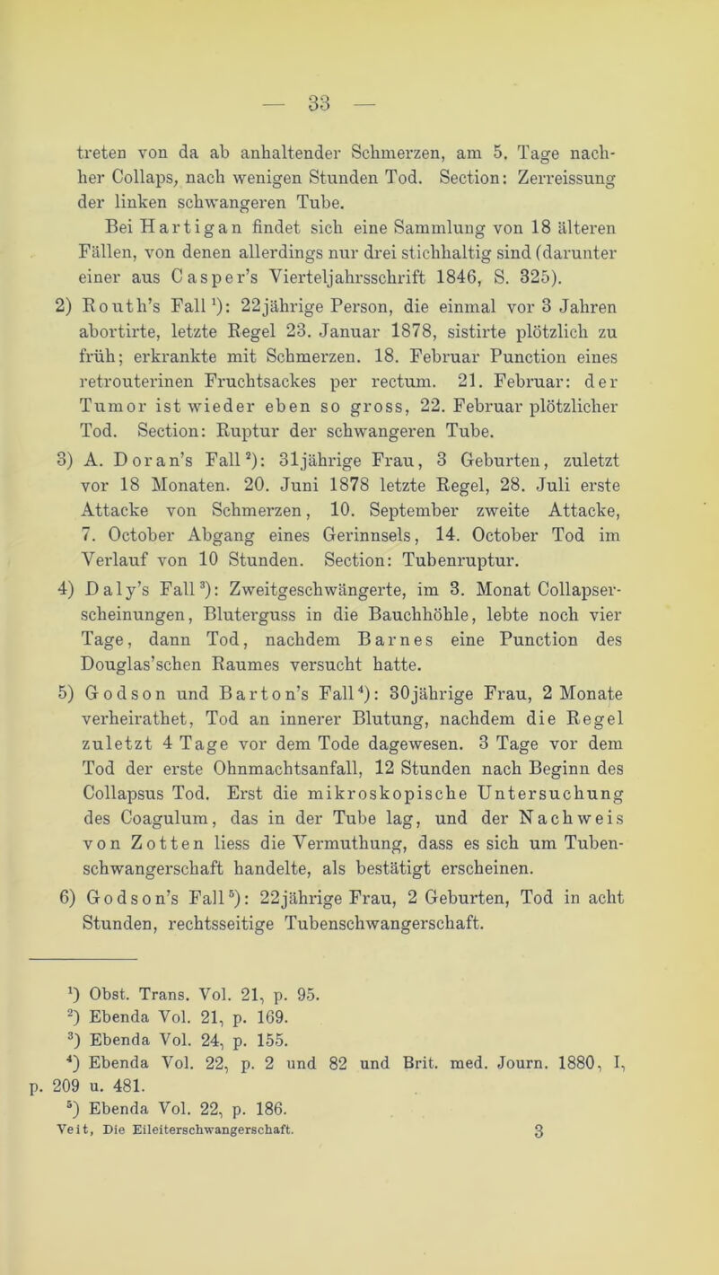 treten von da ab anhaltender Schmerzen, am 5. Tage nach- her Collaps, nach wenigen Stunden Tod. Section: Zerreissung der linken schwangeren Tube. Bei H artig an findet sich eine Sammlung von 18 älteren Fällen, von denen allerdings nur drei stichhaltig sind (darunter einer aus Casper’s Vierteljahrsschrift 1846, S. 325). 2) Routh’s Fall1): 22jährige Person, die einmal vor 3 Jahren abortirte, letzte Regel 23. Januar 1878, sistirte plötzlich zu früh; erkrankte mit Schmerzen. 18. Februar Punction eines retrouterinen Fruchtsackes per rectum. 21. Februar: der Tumor ist wieder eben so gross, 22. Februar plötzlicher Tod. Section: Ruptur der schwangeren Tube. 3) A. Doran’s Fall2): 31jährige Frau, 3 Geburten, zuletzt vor 18 Monaten. 20. Juni 1878 letzte Regel, 28. Juli erste Attacke von Schmerzen, 10. September zweite Attacke, 7. October Abgang eines Gerinnsels, 14. October Tod im Verlauf von 10 Stunden. Section: Tubenruptur. 4) Daly’s Fall3): Zweitgeschwängerte, im 3. Monat Collapser- scheinungen, Bluterguss in die Bauchhöhle, lebte noch vier Tage, dann Tod, nachdem Barnes eine Punction des Douglas’schen Raumes versucht hatte. 5) Godson und Barton’s Fall4): 30jährige Frau, 2 Monate verheirathet, Tod an innerer Blutung, nachdem die Regel zuletzt 4 Tage vor dem Tode dagewesen. 3 Tage vor dem Tod der erste Ohnmachtsanfall, 12 Stunden nach Beginn des Collapsus Tod. Erst die mikroskopische Untersuchung des Coagulum, das in der Tube lag, und der Nachweis von Zotten Hess die Vermuthung, dass es sich um Tuben- schwangerschaft handelte, als bestätigt erscheinen. 6) Godson’s Fall5): 22jährige Frau, 2 Geburten, Tod in acht Stunden, rechtsseitige Tubenschwangerschaft. 0 Obst. Trans. Vol. 21, p. 95. 2) Ebenda Vol. 21, p. 169. 3) Ebenda Vol. 24, p. 155. 4) Ebenda Vol. 22, p. 2 und 82 und Brit. med. Journ. 1880, I, p. 209 u. 481. 5) Ebenda Vol. 22, p. 186. Veit, Die Eileiterschwangerschaft. 3