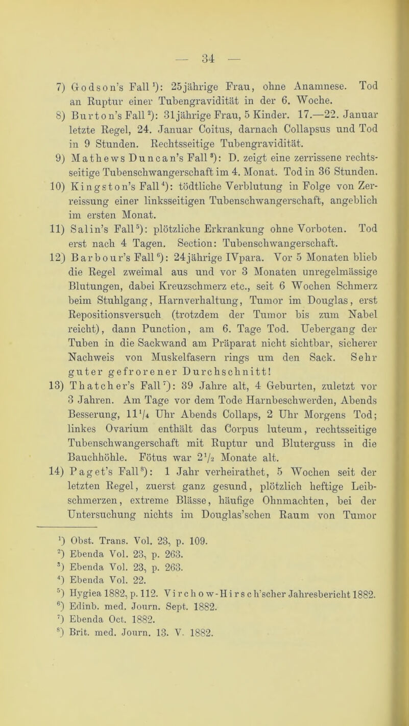 7) Godson’s Fall1): 25jährige Frau, ohne Anamnese. Tod an Ruptur einer Tubengravidität in der 6. Woche. 8) Burt o n’s Fall2 3): 31 jährige Frau, 5 Kinder. 17.—22. Januar letzte Regel, 24. Januar Coitus, darnach Collapsus und Tod in 9 Stunden. Rechtsseitige Tubengravidität. 9) Mathe ws Duncan’s Fall8): D. zeigt eine zerrissene rechts- seitige Tubenschwangerschaft im 4. Monat. Tod in 36 Stunden. 10) Kingston’s Fall4): tödtliche Verblutung in Folge von Zer- reissung einer linksseitigen Tubenschwangerschaft, angeblich im ersten Monat. 11) Salin’s Fall5): plötzliche Erkrankung ohne Vorboten. Tod erst nach 4 Tagen. Section: Tubenschwangerschaft. 12) Barbour’s Fall6): 24jährige IVpara. Vor 5 Monaten blieb die Regel zweimal aus und vor 3 Monaten unregelmässige Blutungen, dabei Kreuzschmerz etc., seit 6 Wochen Schmerz beim Stuhlgang, Harnverhaltung, Tumor im Douglas, erst Repositionsversuch (trotzdem der Tumor bis zum Nabel reicht), dann Punction, am 6. Tage Tod. Uebergang der Tuben in die Sackwand am Präparat nicht sichtbar, sicherer Nachweis von Muskelfasern rings um den Sack. Sehr guter gefrorener Durchschnitt! 13) Thatchers Fall7): 39 Jahre alt, 4 Geburten, zuletzt vor 3 Jahren. Am Tage vor dem Tode Harnbeschwerden, Abends Besserung, 11 */* Uhr Abends Collaps, 2 Uhr Morgens Tod; linkes Ovarium enthält das Corpus luteum, rechtsseitige Tubenschwangerschaft mit Ruptur und Bluterguss in die Bauchhöhle. Fötus war 21/2 Monate alt. 14) Paget’s Fall8): 1 Jahr verheirathet, 5 Wochen seit der letzten Regel, zuerst ganz gesund, plötzlich heftige Leib- schmerzen , extreme Blässe, häufige Ohnmächten, bei der Untersuchung nichts im Douglas’schen Raum von Tumor ') Obst. Trans. Vol. 23, p. 109. 2) Ebenda Vol. 23, p. 263. 3) Ebenda Vol. 23, p. 263. 4) Ebenda Vol. 22. 5) Hygiea 1882, p. 112. Vi r ch o w-Hi r s ch’scher Jahresbericht 1882. 6) Edinb. med. Journ. Sept. 1882. 7) Ebenda Oct. 1882.