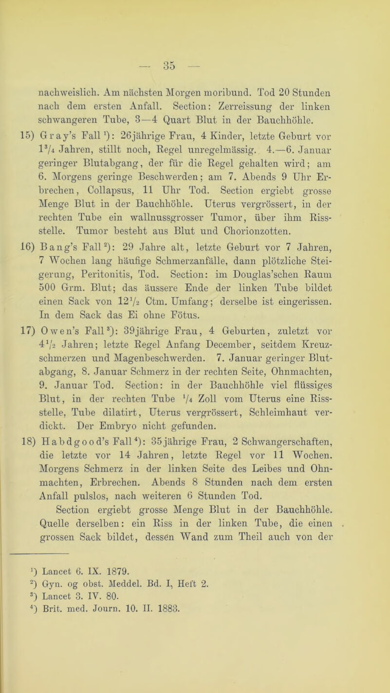 nachweislich. Am nächsten Morgen moribund. Tod 20 Stunden nach dem ersten Anfall. Section: Zerreissung der linken schwangeren Tube, 3—4 Quart Blut in der Bauchhöhle. 15) Gray’s Fall ‘): 26jährige Frau, 4 Kinder, letzte Geburt vor l3/4 Jahren, stillt noch, Regel unregelmässig. 4.—6. Januar geringer Blutabgang, der für die Regel gehalten wird; am 6. Morgens geringe Beschwerden; am 7. Abends 9 Uhr Er- brechen, Collapsus, 11 Uhr Tod. Section ergiebt grosse Menge Blut in der Bauchhöhle. Uterus vergrössert, in der rechten Tube ein wallnussgrosser Tumor, über ihm Riss- stelle. Tumor besteht aus Blut und Chorionzotten. 16) Bang’s Fall2): 29 Jahre alt, letzte Geburt vor 7 Jahren, 7 Wochen lang häufige Schmerzanfälle, dann plötzliche Stei- gerung, Peritonitis, Tod. Section: im Douglas’schen Raum 500 Grm. Blut; das äussere Ende der linken Tube bildet einen Sack von 12Va Ctm. Umfang; derselbe ist eingerissen. In dem Sack das Ei ohne Fötus. 17) Owen’s Fall3): 39jährige Frau, 4 Geburten, zuletzt vor 41 j2 Jahren; letzte Regel Anfang December, seitdem Kreuz- schmerzen und Magenbeschwerden. 7. Januar geringer Blut- abgang, 8. Januar Schmerz in der rechten Seite, Ohnmächten, 9. Januar Tod. Section: in der Bauchhöhle viel flüssiges Blut, in der rechten Tube '/•* Zoll vom Uterus eine Riss- stelle, Tube dilatirt, Uterus vergrössert, Schleimhaut ver- dickt. Der Embryo nicht gefunden. 18) Habdgood’s Fall4): 35jährige Frau, 2 Schwangerschaften, die letzte vor 14 Jahren, letzte Regel vor 11 Wochen. Morgens Schmerz in der linken Seite des Leibes und Ohn- mächten, Erbrechen. Abends 8 Stunden nach dem ersten Anfall pulslos, nach weiteren 6 Stunden Tod. Section ergiebt grosse Menge Blut in der Bauchhöhle. Quelle derselben: ein Riss in der linken Tube, die einen grossen Sack bildet, dessen Wand zum Theil auch von der ’) Lancet 6. IX. 1879. 2) Gyn. og obst. Meddel. Bd. I, Heft 2. 3) Lancet 3. IV. 80. 4) Brit. med. Journ. 10. II. 1883.