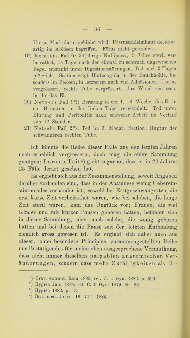 Uterus-Muskulatur gebildet wird. Uterussckleimkaut decidua- artig im Ablösen begriffen. Fötus nicht gefunden. 19) Romiti’s Fall1): 24jährige Nullipara, 5 Jahre steril ver- heiratbet, 14 Tage nach der einmal zu schwach dagewesenen Regel erkrankt unter Digestionsstörungen, Tod nach 2 Tagen plötzlich. Section zeigt Blutcoagula in der Bauchhöhle, be- sonders im Becken; in letzterem auch viel Adhäsionen. Uterus vergrössert, rechte Tube vergrössert, ihre Wand zerrissen, in ihr das Ei. 20) Netzel’s Fall l2): Berstung in der 4.—6. Woche, das Ei in ein Hämatom in der linken Tube verwandelt. Tod unter Blutung und Peritonitis nach schwerer Arbeit im Verlauf von 12 Stunden. 21) UetzeFs Fall 23): Tod im 3. Monat. Section: Ruptur der schwangeren rechten Tube. Ich könnte die Reihe dieser Fälle aus den letzten Jahren noch erheblich vergrössern, doch mag die obige Sammlung genügen; Lawson Tait4) giebt sogar an, dass er in 20 Jahren 25 Fälle derart gesehen hat. Es ergiebt sich aus der Zusammenstellung, soweit Angaben darüber vorhanden sind, dass in der Anamnese wenig Ueberein- stimmendes vorhanden ist; sowohl bei Erstgeschwängerten, die erst kurze Zeit verheirathet waren, wie bei solchen, die lange Zeit steril waren, kam das Unglück vor; Frauen, die viel Kinder und mit kurzen Pausen geboren hatten, befinden sich in dieser Sammlung, aber auch solche, die wenig geboren hatten und bei denen die Pause seit der letzten Entbindung ziemlich gross gewesen ist. Es ergiebt sich daher auch aus dieser, ohne besondere Principien zusammengestellten Reihe nur Bestätigendes für meine oben ausgesprochene Vermuthung, dass nicht immer dieselben palpablen anatomischen Ver- änderungen, sondern dass mehr Zufälligkeiten als Ur- ') Grav. extraut. Rom 1882, ref. C. f. Gyn. 1882, p. 590. a) Hygiea Juni 1879, ref. C. f. Gyn. 1879, Nr. 26. 3) Hygiea 1882, p. 13. 4) Brit. med. Journ. 16. VIII. 1884.